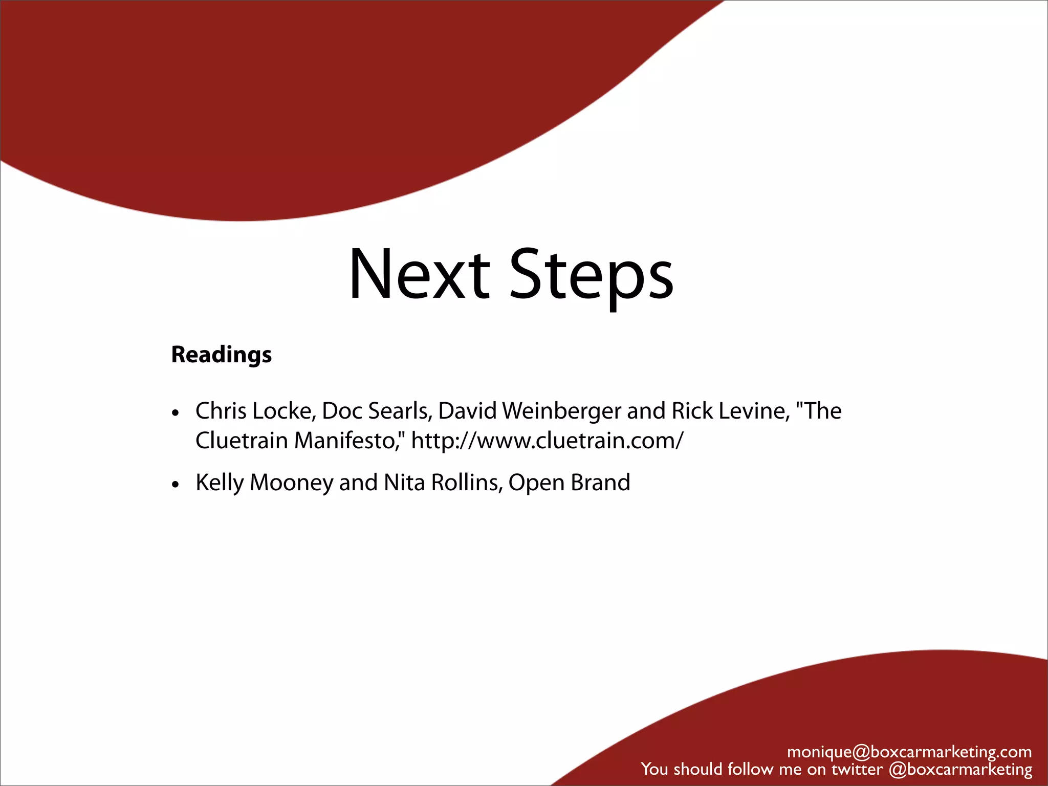 Next Steps
Readings

• Chris Locke, Doc Searls, David Weinberger and Rick Levine, "The
  Cluetrain Manifesto," http://www.cluetrain.com/
• Kelly Mooney and Nita Rollins, Open Brand




                                                                 monique@boxcarmarketing.com
                                              You should follow me on twitter @boxcarmarketing
 