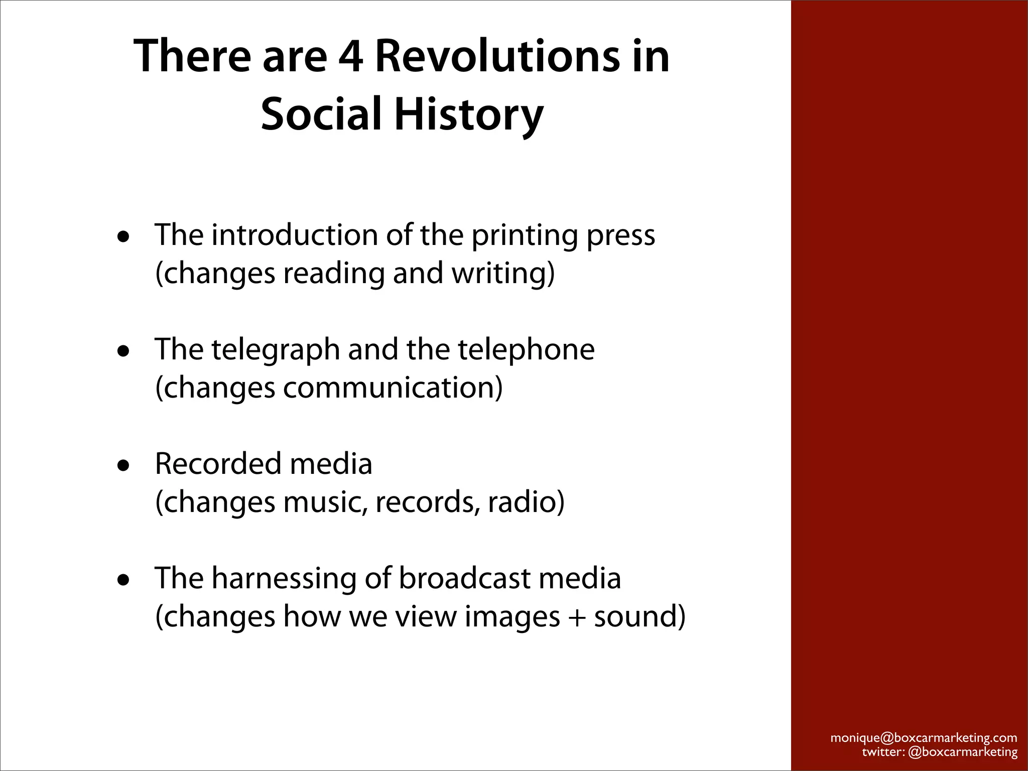 There are 4 Revolutions in
          Social History

•    The introduction of the printing press
     (changes reading and writing)

•    The telegraph and the telephone
     (changes communication)

•    Recorded media
     (changes music, records, radio)

•    The harnessing of broadcast media
     (changes how we view images + sound)


                                              monique@boxcarmarketing.com
                                                  twitter: @boxcarmarketing
 