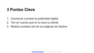 3 Puntos Clave
www.clickomi.academy – Todos los derechos reservados
1. Comienza a probar la publicidad digital
2. Ten en cuenta que tú no eres tu cliente
3. Realiza pruebas a/b de tus páginas de destino
 