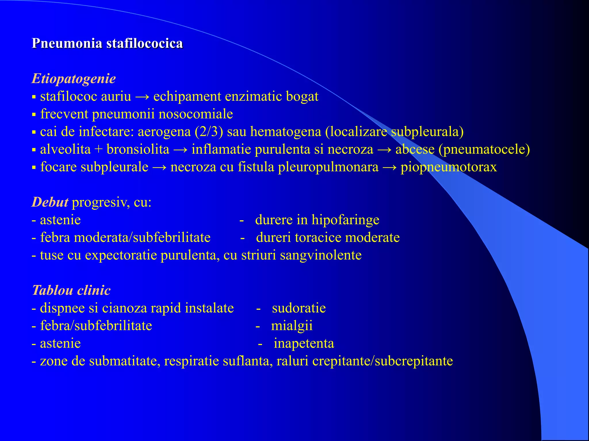 Pneumonia stafilococica
Etiopatogenie
 stafilococ auriu → echipament enzimatic bogat
 frecvent pneumonii nosocomiale
 cai de infectare: aerogena (2/3) sau hematogena (localizare subpleurala)
 alveolita + bronsiolita → inflamatie purulenta si necroza → abcese (pneumatocele)
 focare subpleurale → necroza cu fistula pleuropulmonara → piopneumotorax
Debut progresiv, cu:
- astenie - durere in hipofaringe
- febra moderata/subfebrilitate - dureri toracice moderate
- tuse cu expectoratie purulenta, cu striuri sangvinolente
Tablou clinic
- dispnee si cianoza rapid instalate - sudoratie
- febra/subfebrilitate - mialgii
- astenie - inapetenta
- zone de submatitate, respiratie suflanta, raluri crepitante/subcrepitante
 