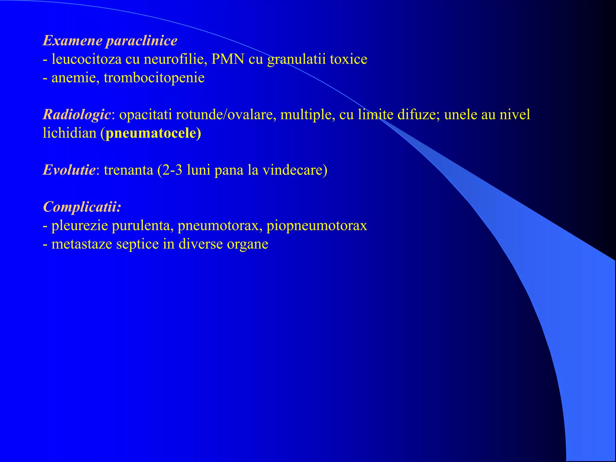 Examene paraclinice
- leucocitoza cu neurofilie, PMN cu granulatii toxice
- anemie, trombocitopenie
Radiologic: opacitati rotunde/ovalare, multiple, cu limite difuze; unele au nivel
lichidian (pneumatocele)
Evolutie: trenanta (2-3 luni pana la vindecare)
Complicatii:
- pleurezie purulenta, pneumotorax, piopneumotorax
- metastaze septice in diverse organe
 