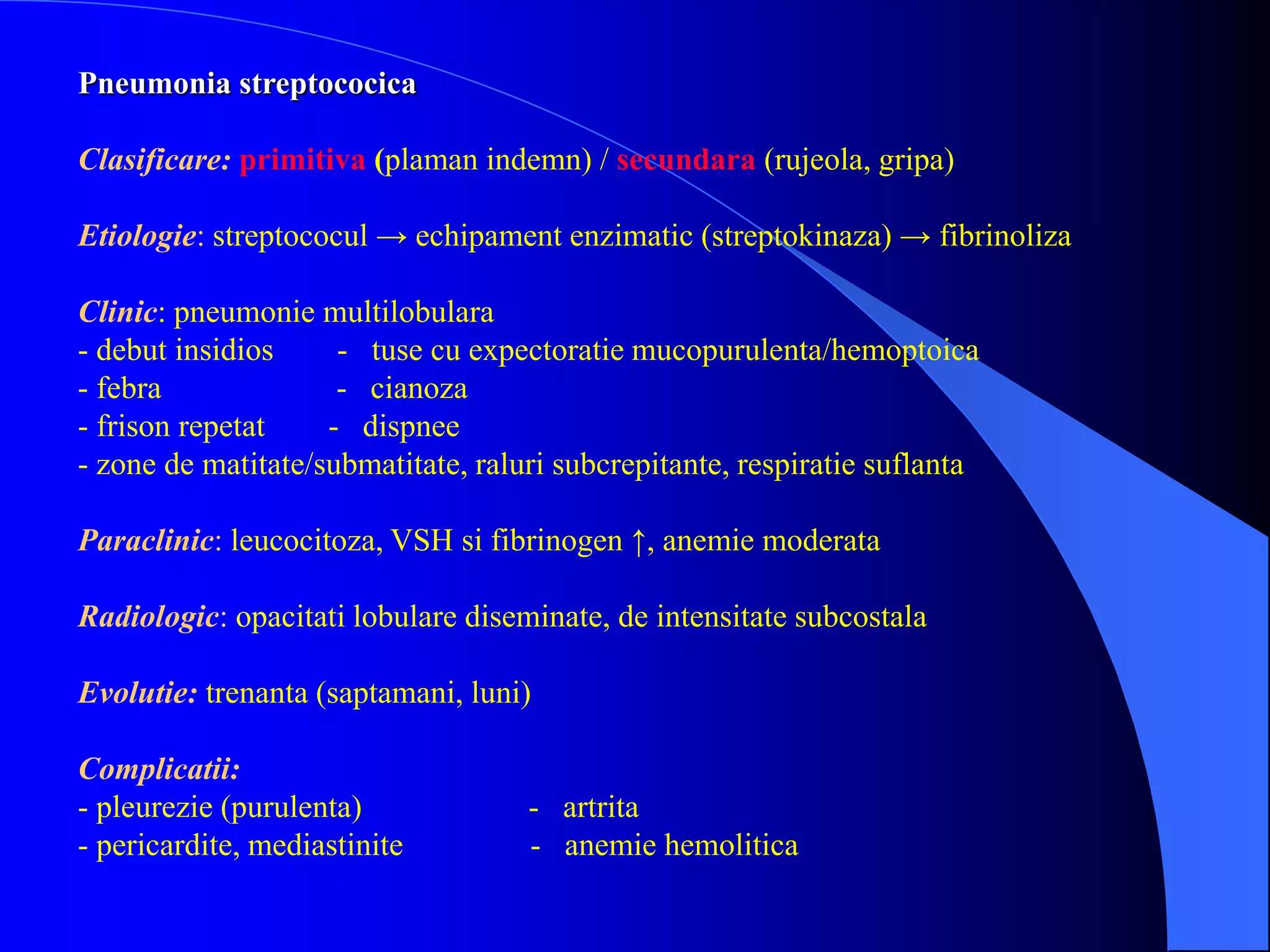 Pneumonia streptococica
Clasificare: primitiva (plaman indemn) / secundara (rujeola, gripa)
Etiologie: streptococul → echipament enzimatic (streptokinaza) → fibrinoliza
Clinic: pneumonie multilobulara
- debut insidios - tuse cu expectoratie mucopurulenta/hemoptoica
- febra - cianoza
- frison repetat - dispnee
- zone de matitate/submatitate, raluri subcrepitante, respiratie suflanta
Paraclinic: leucocitoza, VSH si fibrinogen ↑, anemie moderata
Radiologic: opacitati lobulare diseminate, de intensitate subcostala
Evolutie: trenanta (saptamani, luni)
Complicatii:
- pleurezie (purulenta) - artrita
- pericardite, mediastinite - anemie hemolitica
 