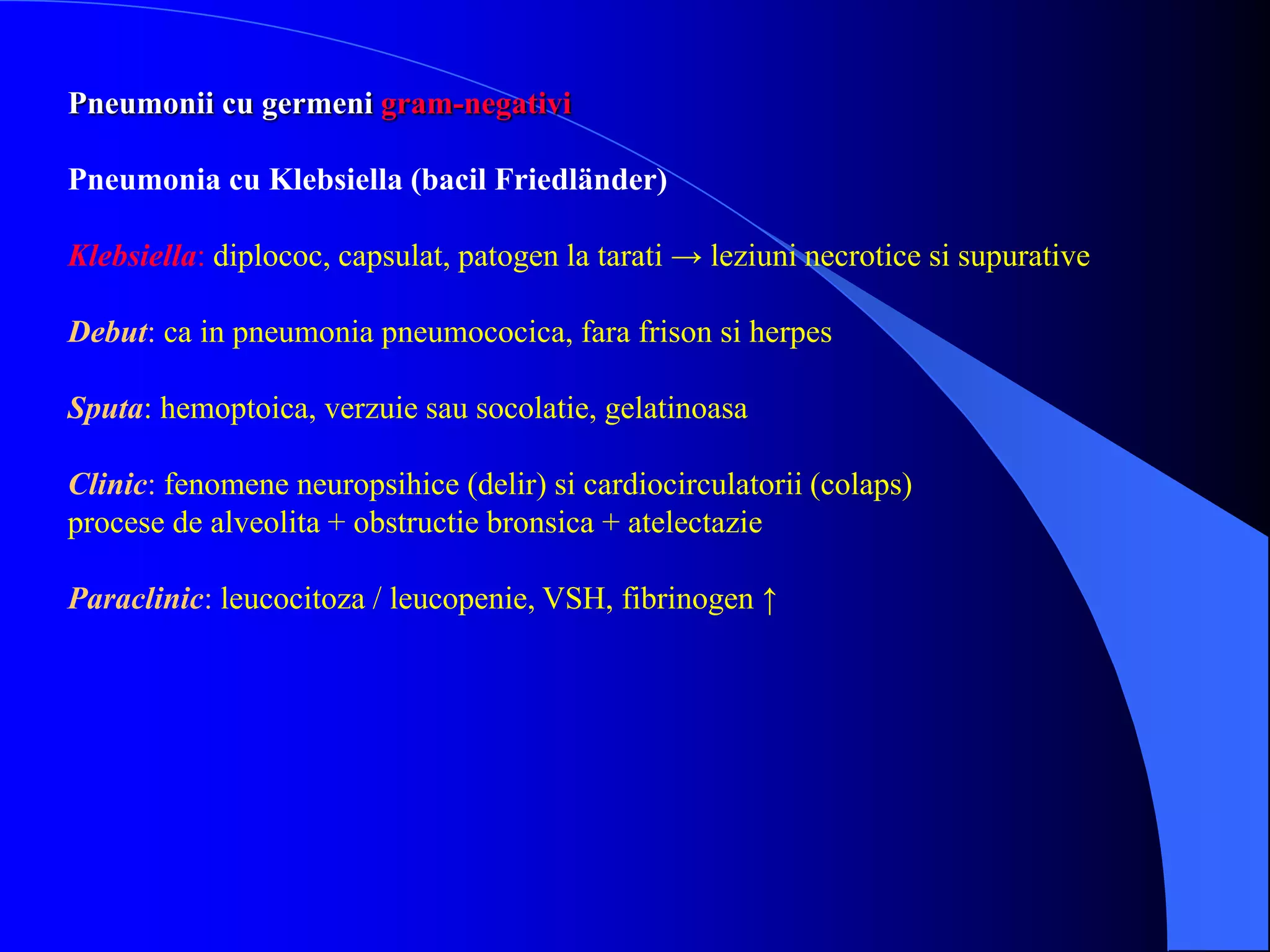 Pneumonii cu germeni gram-negativi
Pneumonia cu Klebsiella (bacil Friedländer)
Klebsiella: diplococ, capsulat, patogen la tarati → leziuni necrotice si supurative
Debut: ca in pneumonia pneumococica, fara frison si herpes
Sputa: hemoptoica, verzuie sau socolatie, gelatinoasa
Clinic: fenomene neuropsihice (delir) si cardiocirculatorii (colaps)
procese de alveolita + obstructie bronsica + atelectazie
Paraclinic: leucocitoza / leucopenie, VSH, fibrinogen ↑
 