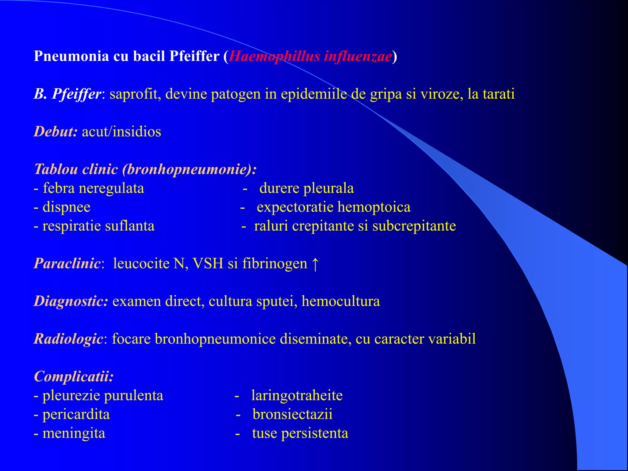 Pneumonia cu bacil Pfeiffer (Haemophillus influenzae)
B. Pfeiffer: saprofit, devine patogen in epidemiile de gripa si viroze, la tarati
Debut: acut/insidios
Tablou clinic (bronhopneumonie):
- febra neregulata - durere pleurala
- dispnee - expectoratie hemoptoica
- respiratie suflanta - raluri crepitante si subcrepitante
Paraclinic: leucocite N, VSH si fibrinogen ↑
Diagnostic: examen direct, cultura sputei, hemocultura
Radiologic: focare bronhopneumonice diseminate, cu caracter variabil
Complicatii:
- pleurezie purulenta - laringotraheite
- pericardita - bronsiectazii
- meningita - tuse persistenta
 