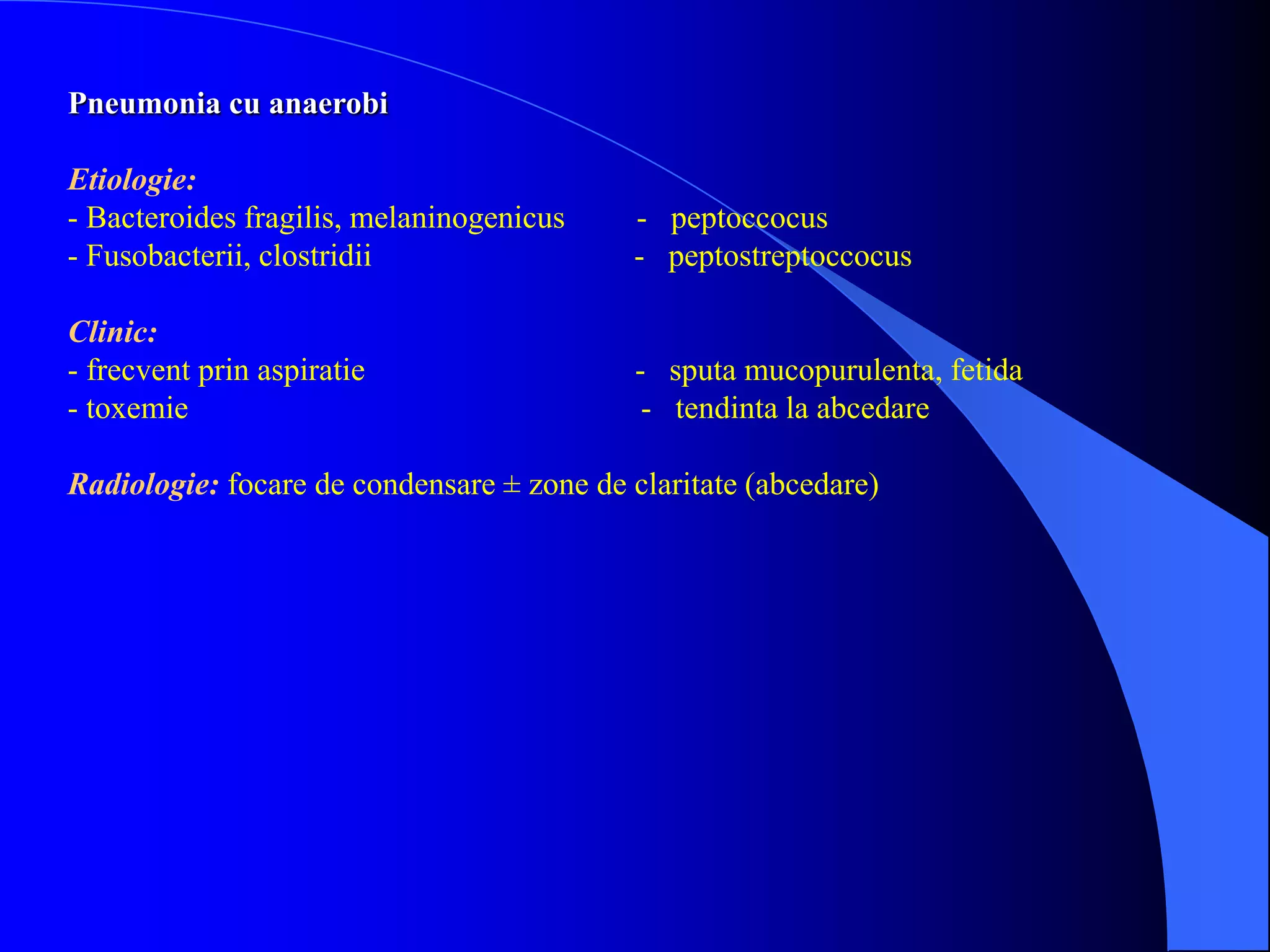 Pneumonia cu anaerobi
Etiologie:
- Bacteroides fragilis, melaninogenicus - peptoccocus
- Fusobacterii, clostridii - peptostreptoccocus
Clinic:
- frecvent prin aspiratie - sputa mucopurulenta, fetida
- toxemie - tendinta la abcedare
Radiologie: focare de condensare ± zone de claritate (abcedare)
 