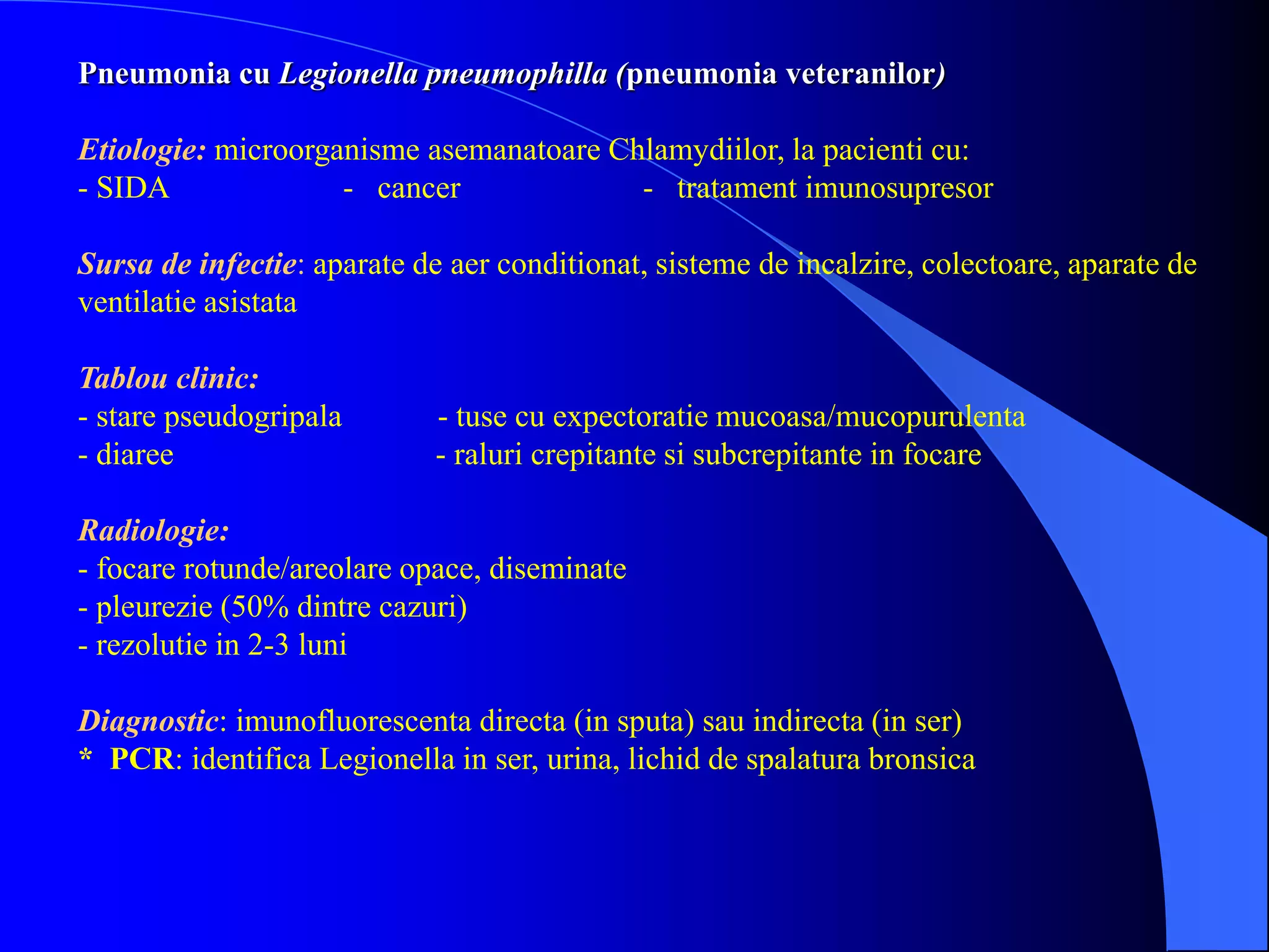 Pneumonia cu Legionella pneumophilla (pneumonia veteranilor)
Etiologie: microorganisme asemanatoare Chlamydiilor, la pacienti cu:
- SIDA - cancer - tratament imunosupresor
Sursa de infectie: aparate de aer conditionat, sisteme de incalzire, colectoare, aparate de
ventilatie asistata
Tablou clinic:
- stare pseudogripala - tuse cu expectoratie mucoasa/mucopurulenta
- diaree - raluri crepitante si subcrepitante in focare
Radiologie:
- focare rotunde/areolare opace, diseminate
- pleurezie (50% dintre cazuri)
- rezolutie in 2-3 luni
Diagnostic: imunofluorescenta directa (in sputa) sau indirecta (in ser)
* PCR: identifica Legionella in ser, urina, lichid de spalatura bronsica
 