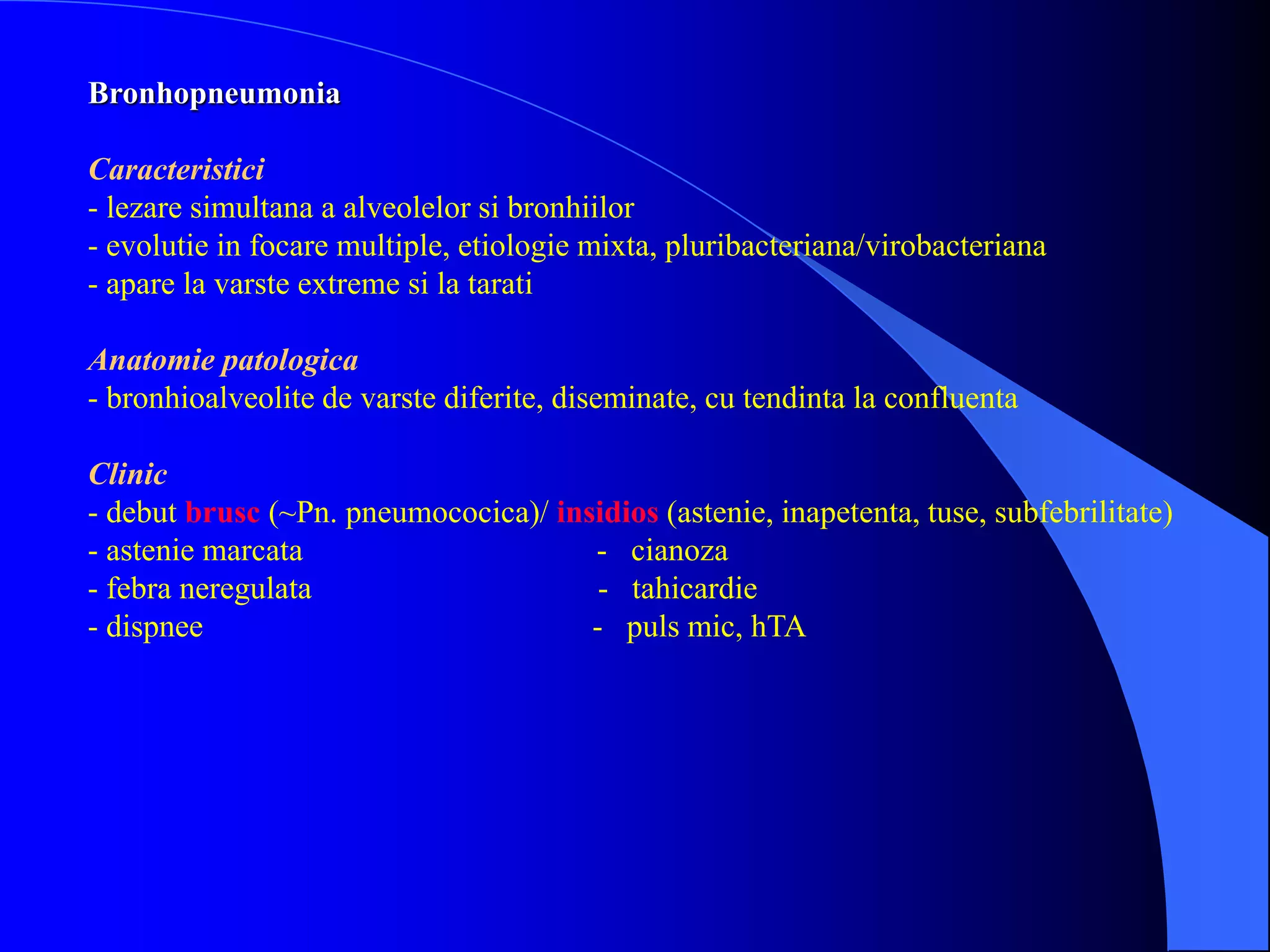 Bronhopneumonia
Caracteristici
- lezare simultana a alveolelor si bronhiilor
- evolutie in focare multiple, etiologie mixta, pluribacteriana/virobacteriana
- apare la varste extreme si la tarati
Anatomie patologica
- bronhioalveolite de varste diferite, diseminate, cu tendinta la confluenta
Clinic
- debut brusc (~Pn. pneumococica)/ insidios (astenie, inapetenta, tuse, subfebrilitate)
- astenie marcata - cianoza
- febra neregulata - tahicardie
- dispnee - puls mic, hTA
 
