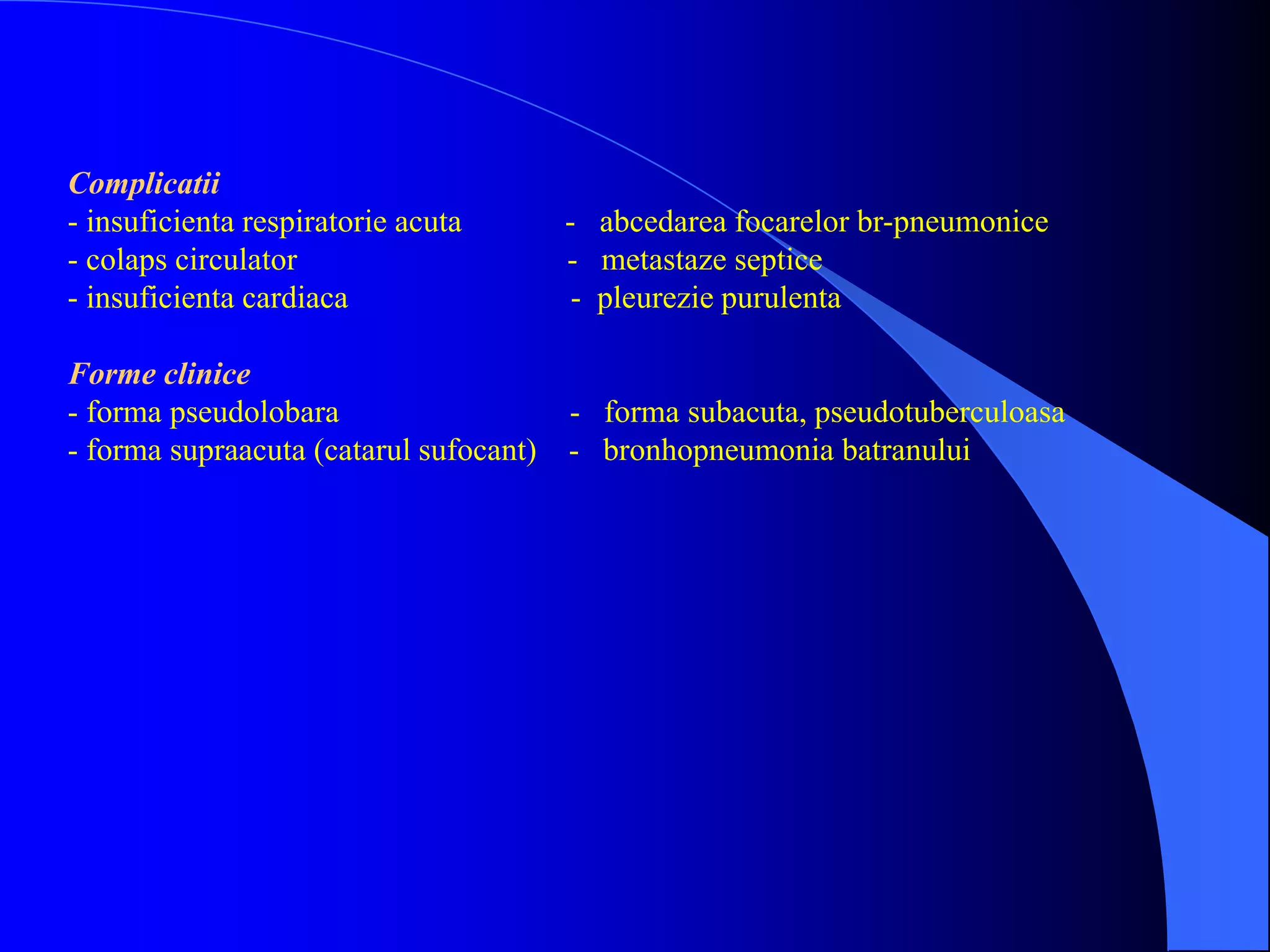 Complicatii
- insuficienta respiratorie acuta - abcedarea focarelor br-pneumonice
- colaps circulator - metastaze septice
- insuficienta cardiaca - pleurezie purulenta
Forme clinice
- forma pseudolobara - forma subacuta, pseudotuberculoasa
- forma supraacuta (catarul sufocant) - bronhopneumonia batranului
 