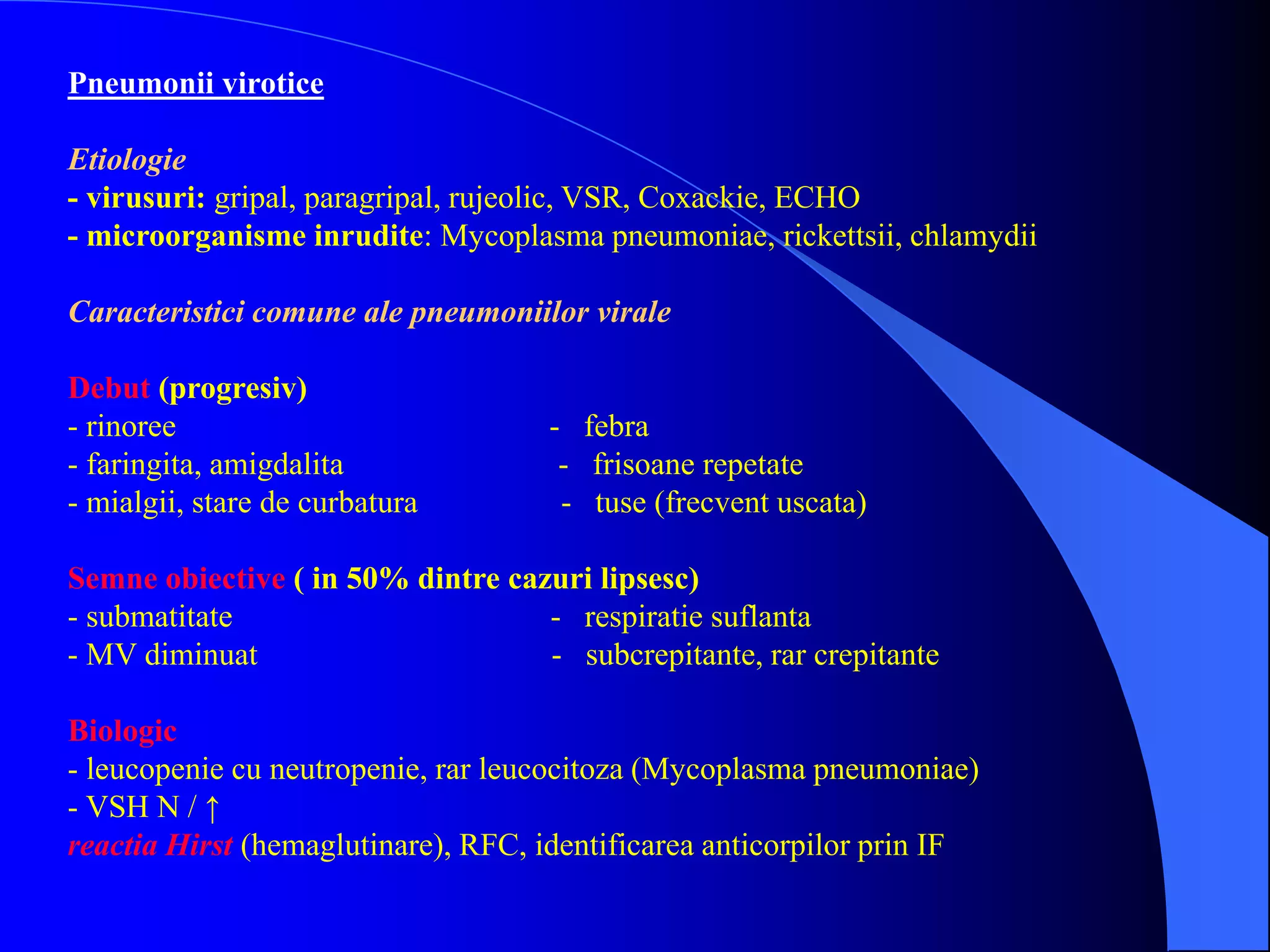 Pneumonii virotice
Etiologie
- virusuri: gripal, paragripal, rujeolic, VSR, Coxackie, ECHO
- microorganisme inrudite: Mycoplasma pneumoniae, rickettsii, chlamydii
Caracteristici comune ale pneumoniilor virale
Debut (progresiv)
- rinoree - febra
- faringita, amigdalita - frisoane repetate
- mialgii, stare de curbatura - tuse (frecvent uscata)
Semne obiective ( in 50% dintre cazuri lipsesc)
- submatitate - respiratie suflanta
- MV diminuat - subcrepitante, rar crepitante
Biologic
- leucopenie cu neutropenie, rar leucocitoza (Mycoplasma pneumoniae)
- VSH N / ↑
reactia Hirst (hemaglutinare), RFC, identificarea anticorpilor prin IF
 