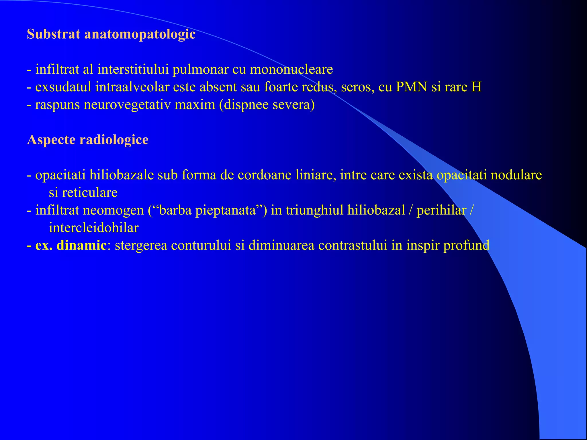 Substrat anatomopatologic
- infiltrat al interstitiului pulmonar cu mononucleare
- exsudatul intraalveolar este absent sau foarte redus, seros, cu PMN si rare H
- raspuns neurovegetativ maxim (dispnee severa)
Aspecte radiologice
- opacitati hiliobazale sub forma de cordoane liniare, intre care exista opacitati nodulare
si reticulare
- infiltrat neomogen (“barba pieptanata”) in triunghiul hiliobazal / perihilar /
intercleidohilar
- ex. dinamic: stergerea conturului si diminuarea contrastului in inspir profund
 