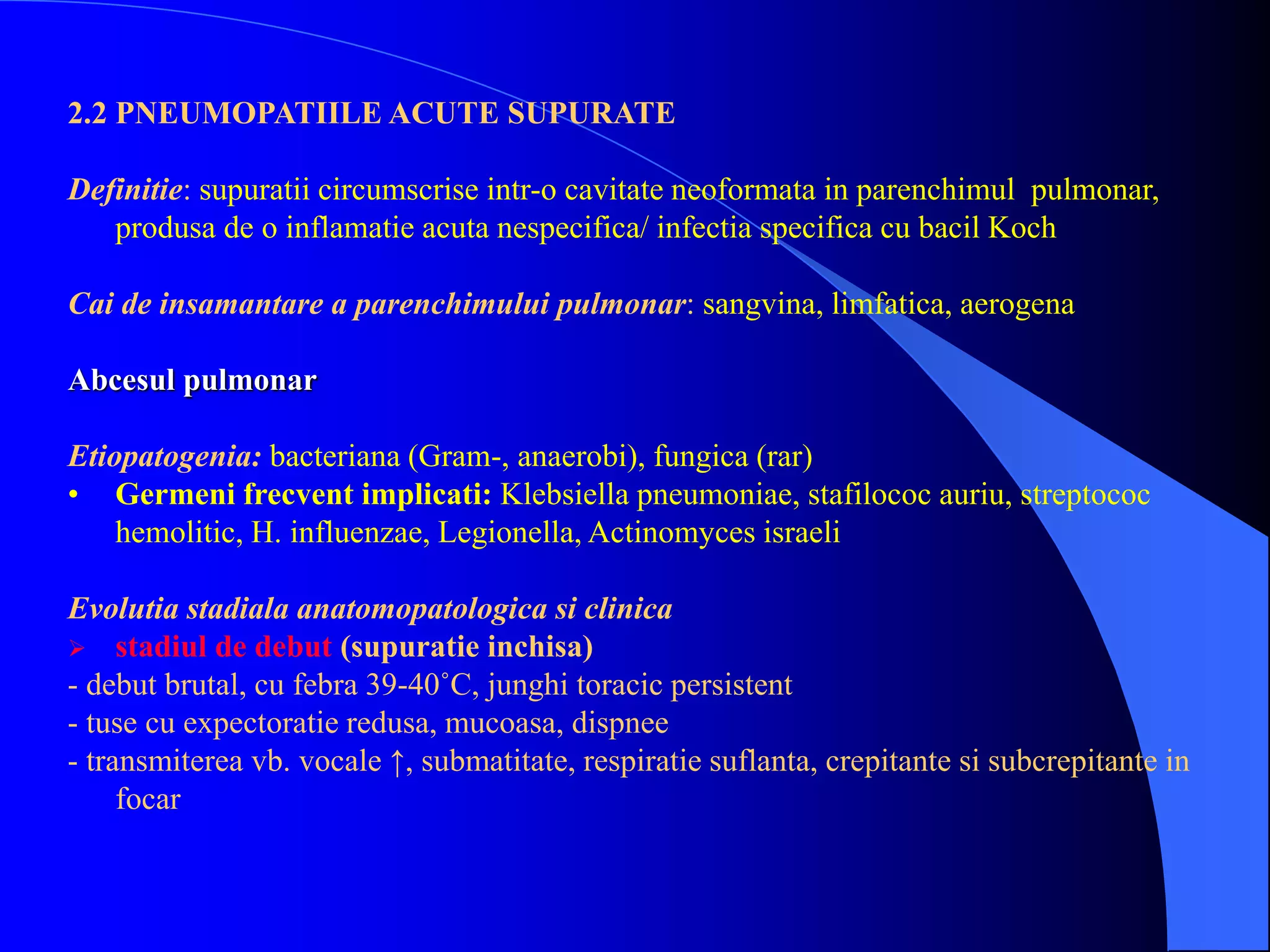 2.2 PNEUMOPATIILE ACUTE SUPURATE
Definitie: supuratii circumscrise intr-o cavitate neoformata in parenchimul pulmonar,
produsa de o inflamatie acuta nespecifica/ infectia specifica cu bacil Koch
Cai de insamantare a parenchimului pulmonar: sangvina, limfatica, aerogena
Abcesul pulmonar
Etiopatogenia: bacteriana (Gram-, anaerobi), fungica (rar)
• Germeni frecvent implicati: Klebsiella pneumoniae, stafilococ auriu, streptococ
hemolitic, H. influenzae, Legionella, Actinomyces israeli
Evolutia stadiala anatomopatologica si clinica
 stadiul de debut (supuratie inchisa)
- debut brutal, cu febra 39-40˚C, junghi toracic persistent
- tuse cu expectoratie redusa, mucoasa, dispnee
- transmiterea vb. vocale ↑, submatitate, respiratie suflanta, crepitante si subcrepitante in
focar
 