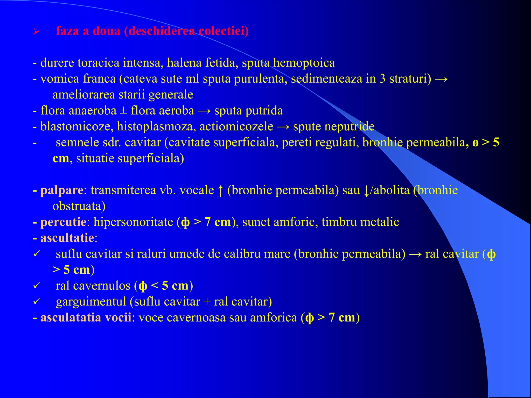  faza a doua (deschiderea colectiei)
- durere toracica intensa, halena fetida, sputa hemoptoica
- vomica franca (cateva sute ml sputa purulenta, sedimenteaza in 3 straturi) →
ameliorarea starii generale
- flora anaeroba ± flora aeroba → sputa putrida
- blastomicoze, histoplasmoza, actiomicozele → spute neputride
- semnele sdr. cavitar (cavitate superficiala, pereti regulati, bronhie permeabila, ø > 5
cm, situatie superficiala)
- palpare: transmiterea vb. vocale ↑ (bronhie permeabila) sau ↓/abolita (bronhie
obstruata)
- percutie: hipersonoritate (ф > 7 cm), sunet amforic, timbru metalic
- ascultatie:
 suflu cavitar si raluri umede de calibru mare (bronhie permeabila) → ral cavitar (ф
> 5 cm)
 ral cavernulos (ф < 5 cm)
 garguimentul (suflu cavitar + ral cavitar)
- asculatatia vocii: voce cavernoasa sau amforica (ф > 7 cm)
 