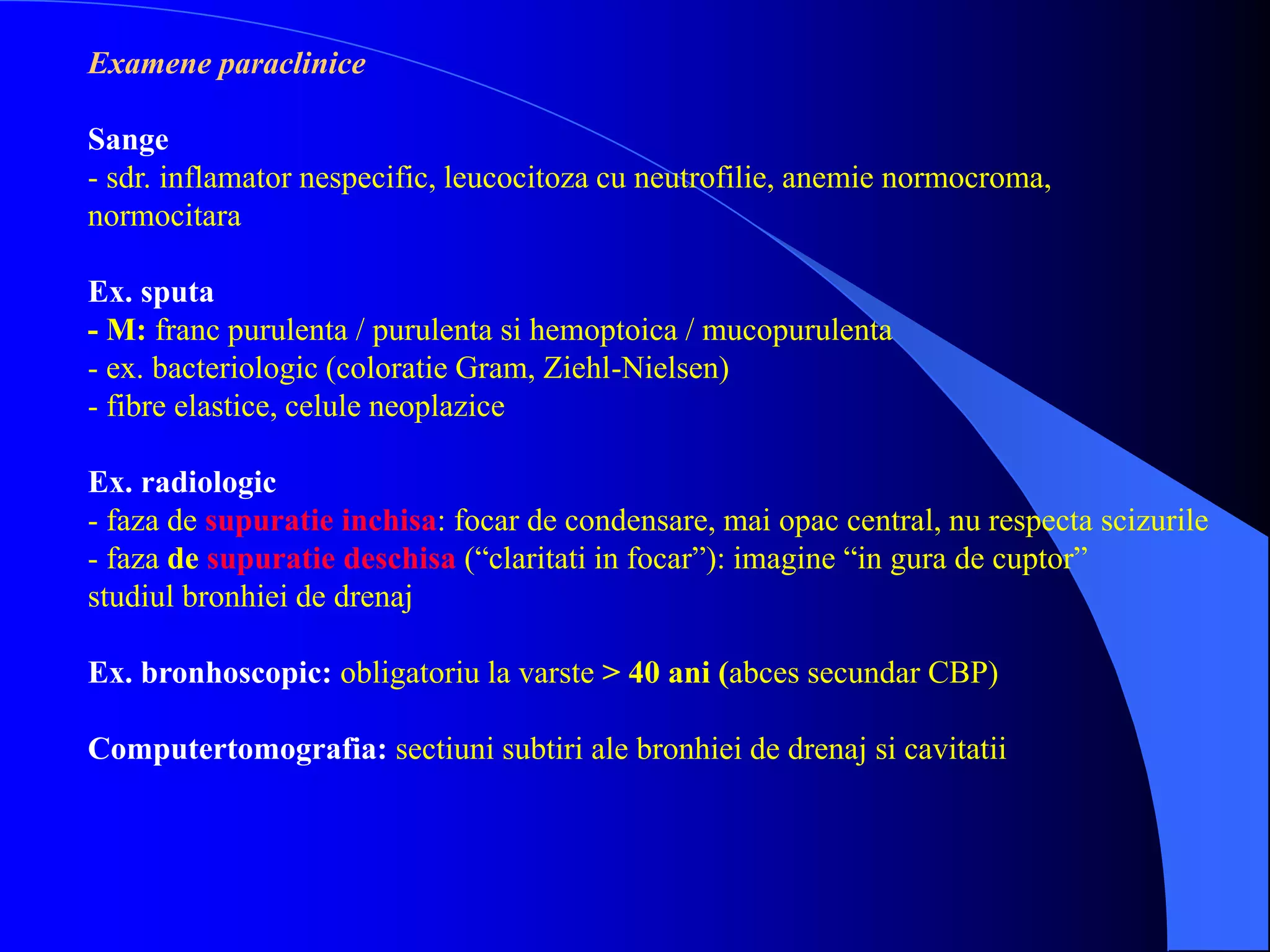 Examene paraclinice
Sange
- sdr. inflamator nespecific, leucocitoza cu neutrofilie, anemie normocroma,
normocitara
Ex. sputa
- M: franc purulenta / purulenta si hemoptoica / mucopurulenta
- ex. bacteriologic (coloratie Gram, Ziehl-Nielsen)
- fibre elastice, celule neoplazice
Ex. radiologic
- faza de supuratie inchisa: focar de condensare, mai opac central, nu respecta scizurile
- faza de supuratie deschisa (“claritati in focar”): imagine “in gura de cuptor”
studiul bronhiei de drenaj
Ex. bronhoscopic: obligatoriu la varste > 40 ani (abces secundar CBP)
Computertomografia: sectiuni subtiri ale bronhiei de drenaj si cavitatii
 