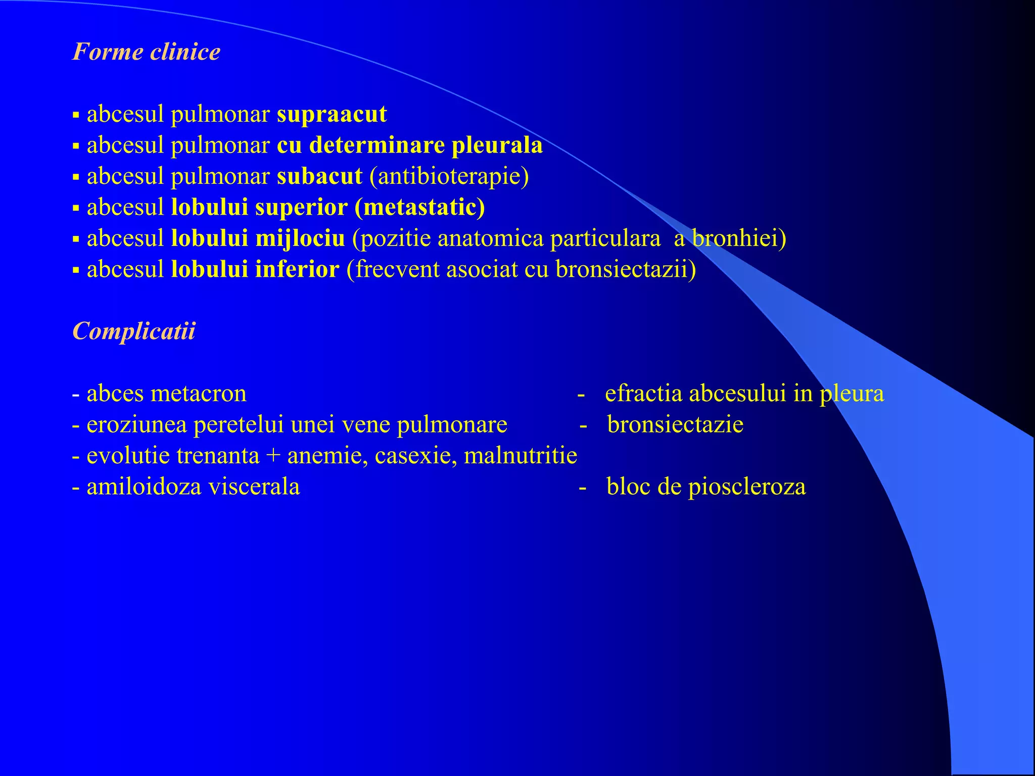 Forme clinice
 abcesul pulmonar supraacut
 abcesul pulmonar cu determinare pleurala
 abcesul pulmonar subacut (antibioterapie)
 abcesul lobului superior (metastatic)
 abcesul lobului mijlociu (pozitie anatomica particulara a bronhiei)
 abcesul lobului inferior (frecvent asociat cu bronsiectazii)
Complicatii
- abces metacron - efractia abcesului in pleura
- eroziunea peretelui unei vene pulmonare - bronsiectazie
- evolutie trenanta + anemie, casexie, malnutritie
- amiloidoza viscerala - bloc de pioscleroza
 
