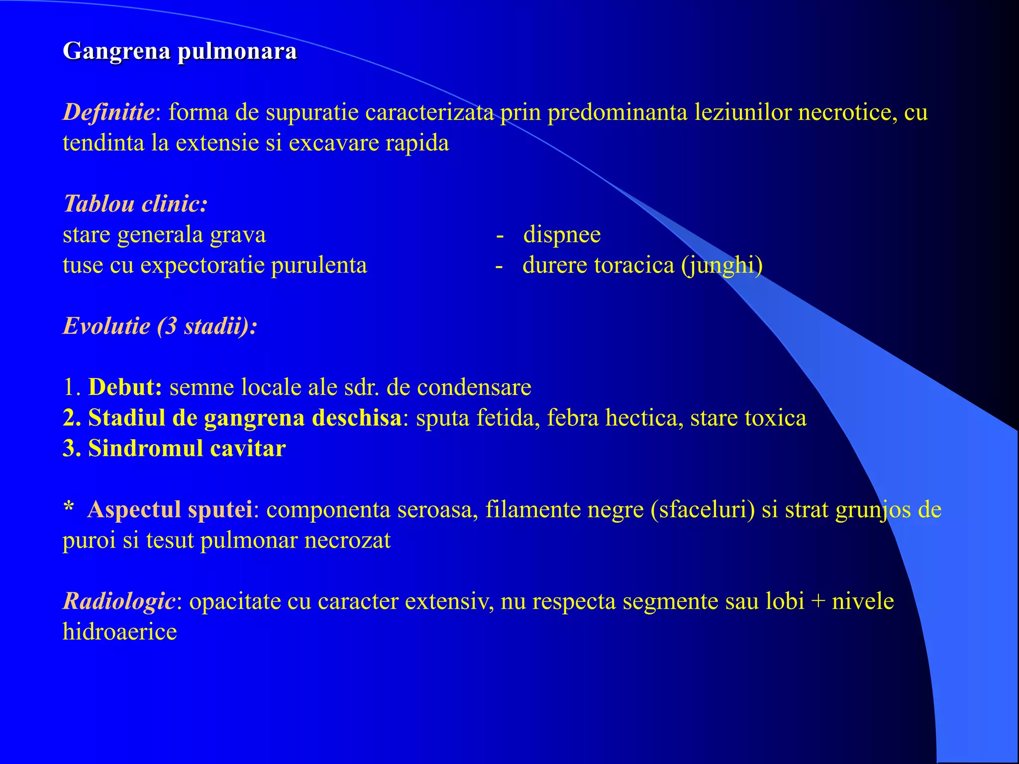 Gangrena pulmonara
Definitie: forma de supuratie caracterizata prin predominanta leziunilor necrotice, cu
tendinta la extensie si excavare rapida
Tablou clinic:
stare generala grava - dispnee
tuse cu expectoratie purulenta - durere toracica (junghi)
Evolutie (3 stadii):
1. Debut: semne locale ale sdr. de condensare
2. Stadiul de gangrena deschisa: sputa fetida, febra hectica, stare toxica
3. Sindromul cavitar
* Aspectul sputei: componenta seroasa, filamente negre (sfaceluri) si strat grunjos de
puroi si tesut pulmonar necrozat
Radiologic: opacitate cu caracter extensiv, nu respecta segmente sau lobi + nivele
hidroaerice
 