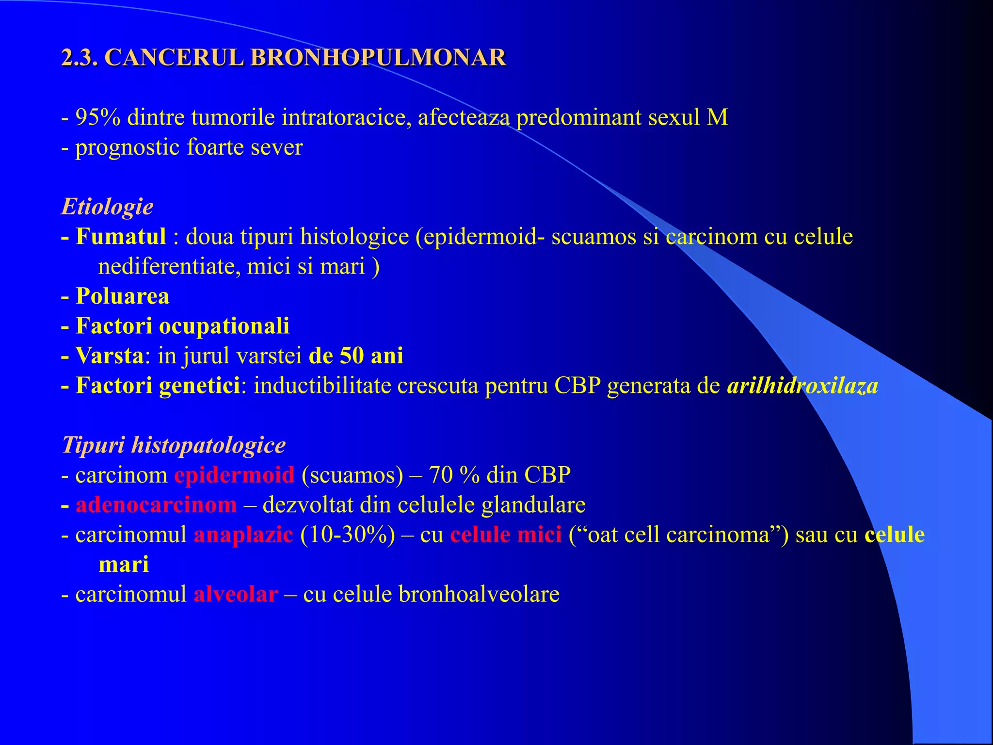 2.3. CANCERUL BRONHOPULMONAR
- 95% dintre tumorile intratoracice, afecteaza predominant sexul M
- prognostic foarte sever
Etiologie
- Fumatul : doua tipuri histologice (epidermoid- scuamos si carcinom cu celule
nediferentiate, mici si mari )
- Poluarea
- Factori ocupationali
- Varsta: in jurul varstei de 50 ani
- Factori genetici: inductibilitate crescuta pentru CBP generata de arilhidroxilaza
Tipuri histopatologice
- carcinom epidermoid (scuamos) – 70 % din CBP
- adenocarcinom – dezvoltat din celulele glandulare
- carcinomul anaplazic (10-30%) – cu celule mici (“oat cell carcinoma”) sau cu celule
mari
- carcinomul alveolar – cu celule bronhoalveolare
 