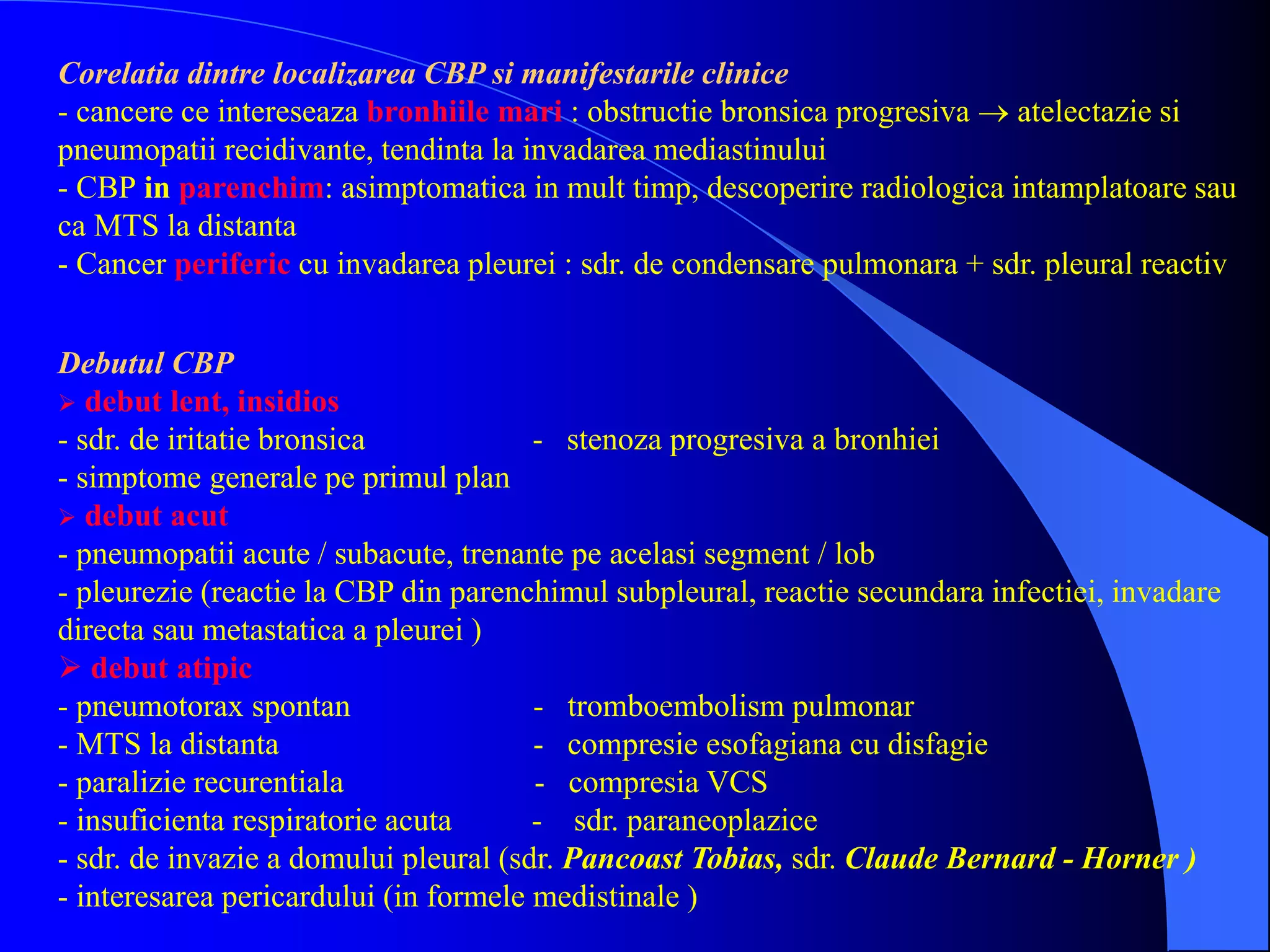 Debutul CBP
 debut lent, insidios
- sdr. de iritatie bronsica - stenoza progresiva a bronhiei
- simptome generale pe primul plan
 debut acut
- pneumopatii acute / subacute, trenante pe acelasi segment / lob
- pleurezie (reactie la CBP din parenchimul subpleural, reactie secundara infectiei, invadare
directa sau metastatica a pleurei )
 debut atipic
- pneumotorax spontan - tromboembolism pulmonar
- MTS la distanta - compresie esofagiana cu disfagie
- paralizie recurentiala - compresia VCS
- insuficienta respiratorie acuta - sdr. paraneoplazice
- sdr. de invazie a domului pleural (sdr. Pancoast Tobias, sdr. Claude Bernard - Horner )
- interesarea pericardului (in formele medistinale )
Corelatia dintre localizarea CBP si manifestarile clinice
- cancere ce intereseaza bronhiile mari : obstructie bronsica progresiva  atelectazie si
pneumopatii recidivante, tendinta la invadarea mediastinului
- CBP in parenchim: asimptomatica in mult timp, descoperire radiologica intamplatoare sau
ca MTS la distanta
- Cancer periferic cu invadarea pleurei : sdr. de condensare pulmonara + sdr. pleural reactiv
 