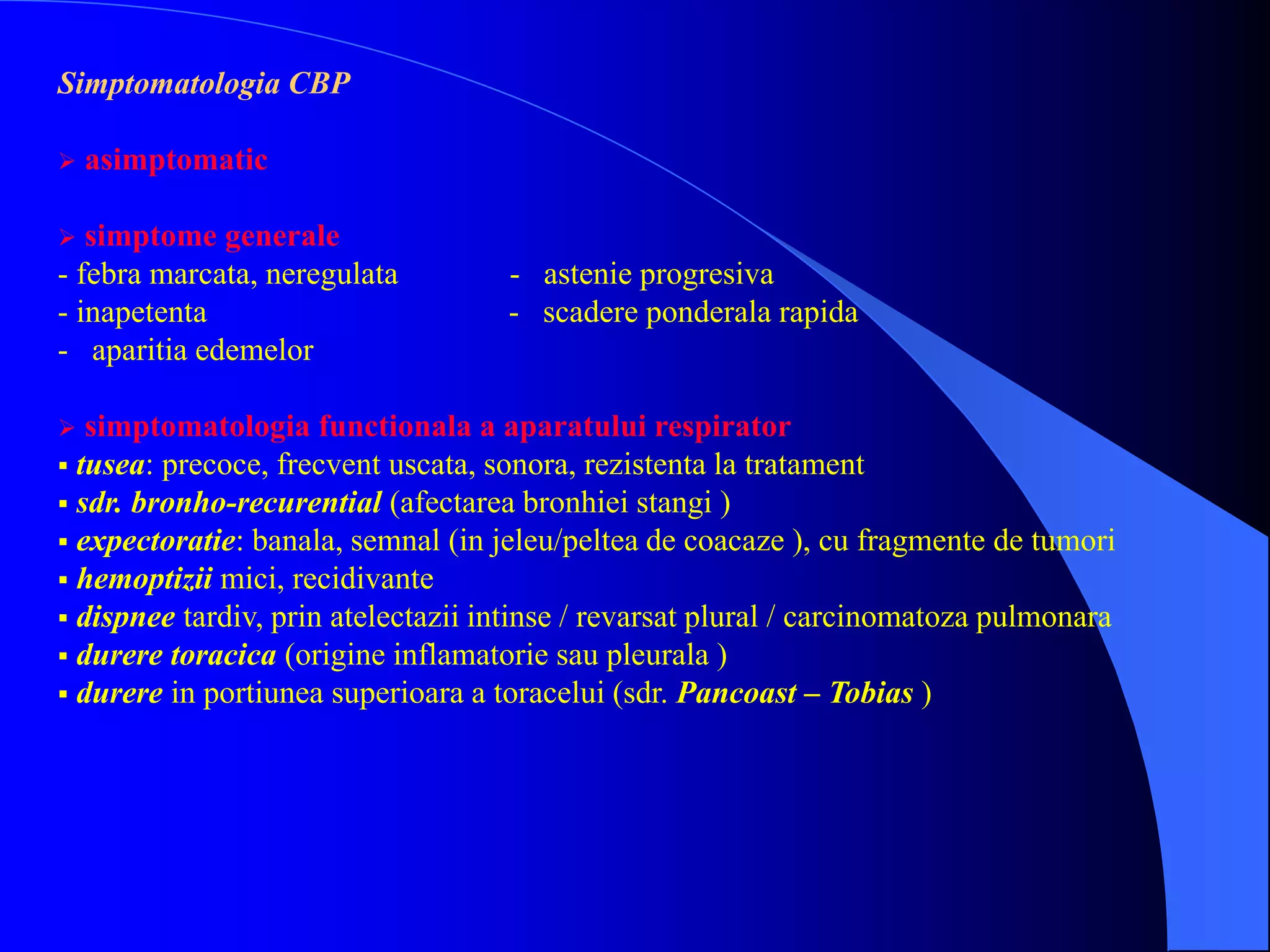 Simptomatologia CBP
 asimptomatic
 simptome generale
- febra marcata, neregulata - astenie progresiva
- inapetenta - scadere ponderala rapida
- aparitia edemelor
 simptomatologia functionala a aparatului respirator
 tusea: precoce, frecvent uscata, sonora, rezistenta la tratament
 sdr. bronho-recurential (afectarea bronhiei stangi )
 expectoratie: banala, semnal (in jeleu/peltea de coacaze ), cu fragmente de tumori
 hemoptizii mici, recidivante
 dispnee tardiv, prin atelectazii intinse / revarsat plural / carcinomatoza pulmonara
 durere toracica (origine inflamatorie sau pleurala )
 durere in portiunea superioara a toracelui (sdr. Pancoast – Tobias )
 