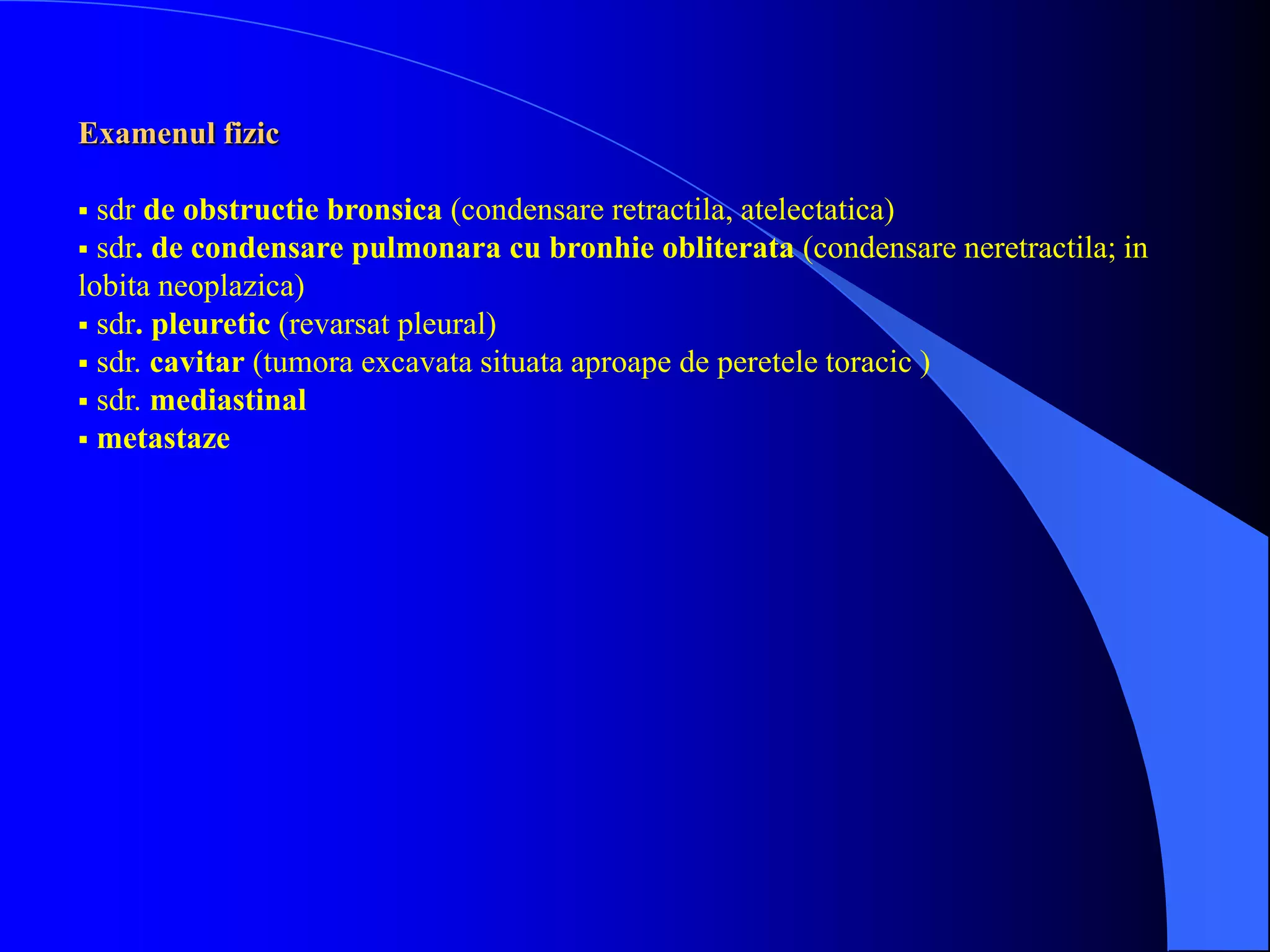 Examenul fizic
 sdr de obstructie bronsica (condensare retractila, atelectatica)
 sdr. de condensare pulmonara cu bronhie obliterata (condensare neretractila; in
lobita neoplazica)
 sdr. pleuretic (revarsat pleural)
 sdr. cavitar (tumora excavata situata aproape de peretele toracic )
 sdr. mediastinal
 metastaze
 