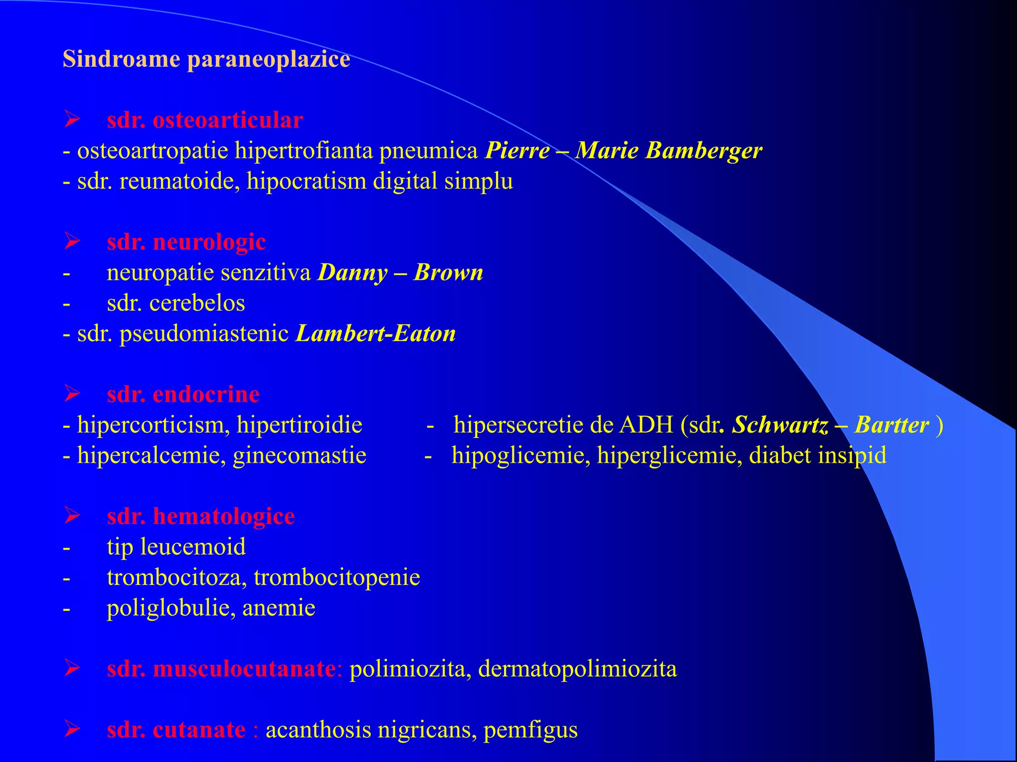 Sindroame paraneoplazice
 sdr. osteoarticular
- osteoartropatie hipertrofianta pneumica Pierre – Marie Bamberger
- sdr. reumatoide, hipocratism digital simplu
 sdr. neurologic
- neuropatie senzitiva Danny – Brown
- sdr. cerebelos
- sdr. pseudomiastenic Lambert-Eaton
 sdr. endocrine
- hipercorticism, hipertiroidie - hipersecretie de ADH (sdr. Schwartz – Bartter )
- hipercalcemie, ginecomastie - hipoglicemie, hiperglicemie, diabet insipid
 sdr. hematologice
- tip leucemoid
- trombocitoza, trombocitopenie
- poliglobulie, anemie
 sdr. musculocutanate: polimiozita, dermatopolimiozita
 sdr. cutanate : acanthosis nigricans, pemfigus
 