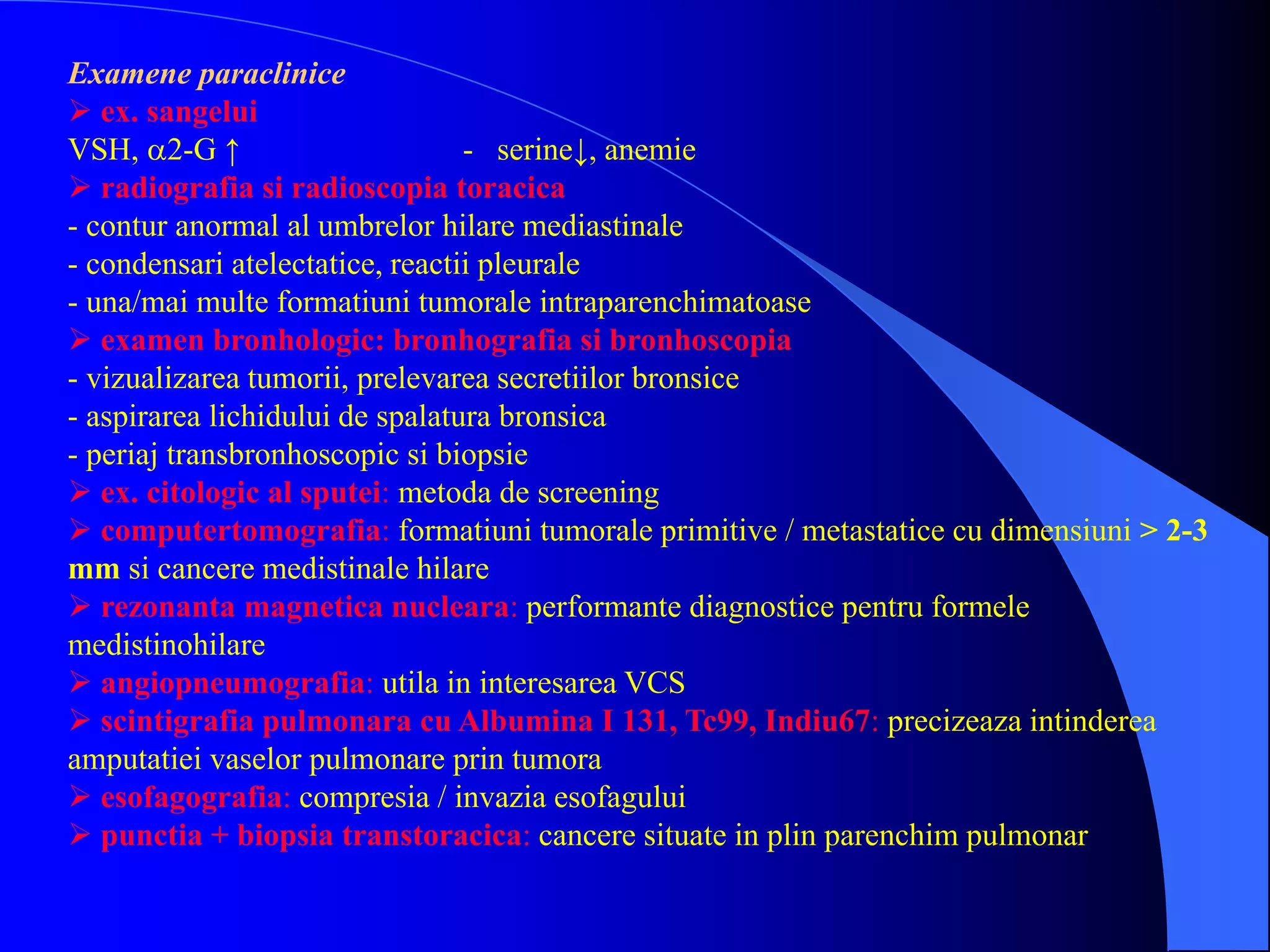 Examene paraclinice
 ex. sangelui
VSH, 2-G ↑ - serine↓, anemie
 radiografia si radioscopia toracica
- contur anormal al umbrelor hilare mediastinale
- condensari atelectatice, reactii pleurale
- una/mai multe formatiuni tumorale intraparenchimatoase
 examen bronhologic: bronhografia si bronhoscopia
- vizualizarea tumorii, prelevarea secretiilor bronsice
- aspirarea lichidului de spalatura bronsica
- periaj transbronhoscopic si biopsie
 ex. citologic al sputei: metoda de screening
 computertomografia: formatiuni tumorale primitive / metastatice cu dimensiuni > 2-3
mm si cancere medistinale hilare
 rezonanta magnetica nucleara: performante diagnostice pentru formele
medistinohilare
 angiopneumografia: utila in interesarea VCS
 scintigrafia pulmonara cu Albumina I 131, Tc99, Indiu67: precizeaza intinderea
amputatiei vaselor pulmonare prin tumora
 esofagografia: compresia / invazia esofagului
 punctia + biopsia transtoracica: cancere situate in plin parenchim pulmonar
 