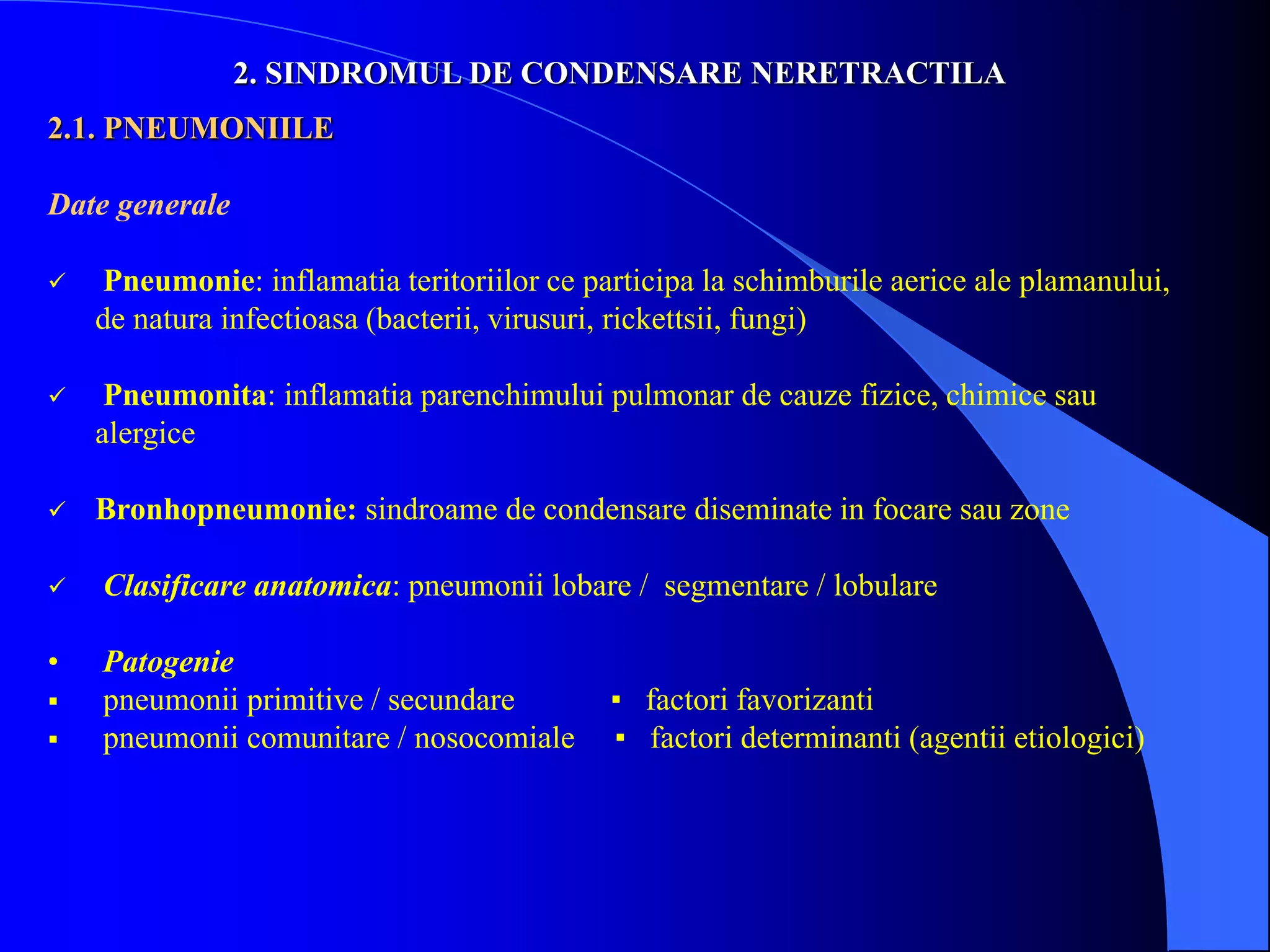 2. SINDROMUL DE CONDENSARE NERETRACTILA
2.1. PNEUMONIILE
Date generale
 Pneumonie: inflamatia teritoriilor ce participa la schimburile aerice ale plamanului,
de natura infectioasa (bacterii, virusuri, rickettsii, fungi)
 Pneumonita: inflamatia parenchimului pulmonar de cauze fizice, chimice sau
alergice
 Bronhopneumonie: sindroame de condensare diseminate in focare sau zone
 Clasificare anatomica: pneumonii lobare / segmentare / lobulare
• Patogenie
 pneumonii primitive / secundare ▪ factori favorizanti
 pneumonii comunitare / nosocomiale ▪ factori determinanti (agentii etiologici)
 