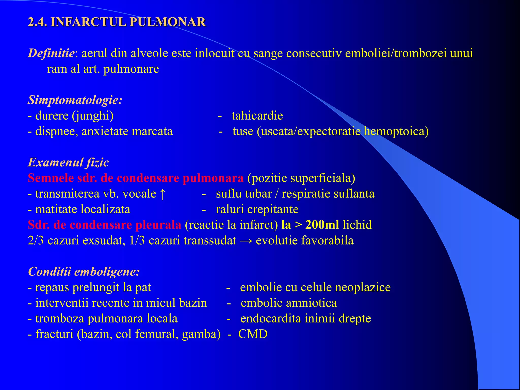 2.4. INFARCTUL PULMONAR
Definitie: aerul din alveole este inlocuit cu sange consecutiv emboliei/trombozei unui
ram al art. pulmonare
Simptomatologie:
- durere (junghi) - tahicardie
- dispnee, anxietate marcata - tuse (uscata/expectoratie hemoptoica)
Examenul fizic
Semnele sdr. de condensare pulmonara (pozitie superficiala)
- transmiterea vb. vocale ↑ - suflu tubar / respiratie suflanta
- matitate localizata - raluri crepitante
Sdr. de condensare pleurala (reactie la infarct) la > 200ml lichid
2/3 cazuri exsudat, 1/3 cazuri transsudat → evolutie favorabila
Conditii emboligene:
- repaus prelungit la pat - embolie cu celule neoplazice
- interventii recente in micul bazin - embolie amniotica
- tromboza pulmonara locala - endocardita inimii drepte
- fracturi (bazin, col femural, gamba) - CMD
 