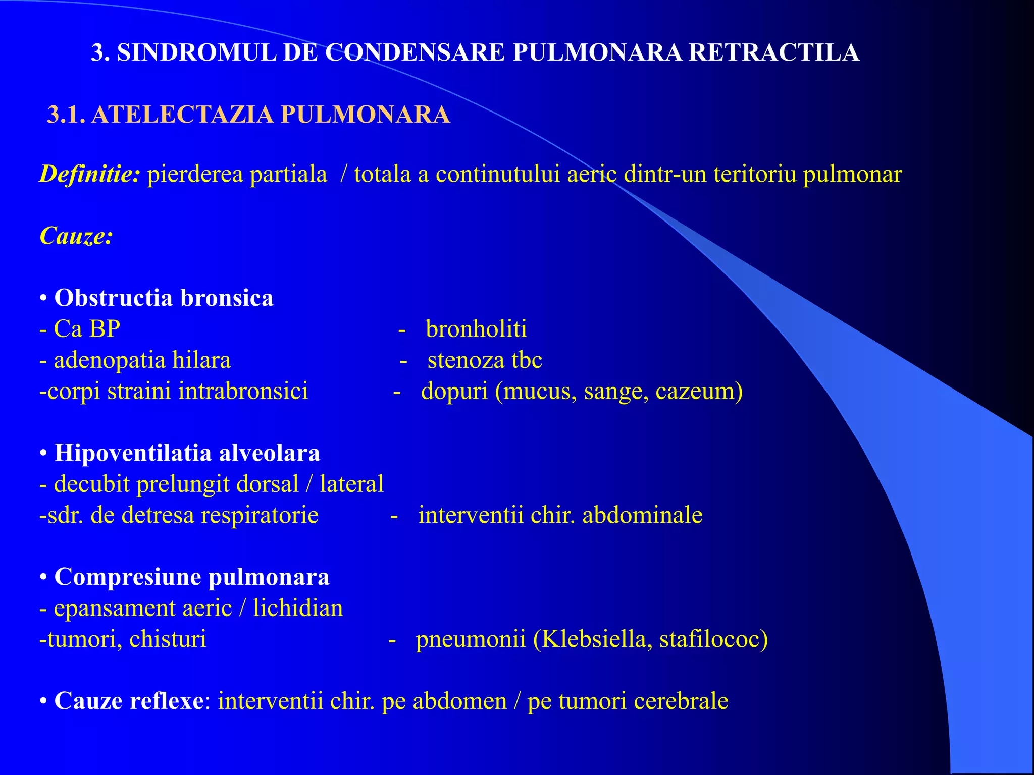 3. SINDROMUL DE CONDENSARE PULMONARA RETRACTILA
3.1. ATELECTAZIA PULMONARA
Definitie: pierderea partiala / totala a continutului aeric dintr-un teritoriu pulmonar
Cauze:
• Obstructia bronsica
- Ca BP - bronholiti
- adenopatia hilara - stenoza tbc
-corpi straini intrabronsici - dopuri (mucus, sange, cazeum)
• Hipoventilatia alveolara
- decubit prelungit dorsal / lateral
-sdr. de detresa respiratorie - interventii chir. abdominale
• Compresiune pulmonara
- epansament aeric / lichidian
-tumori, chisturi - pneumonii (Klebsiella, stafilococ)
• Cauze reflexe: interventii chir. pe abdomen / pe tumori cerebrale
 