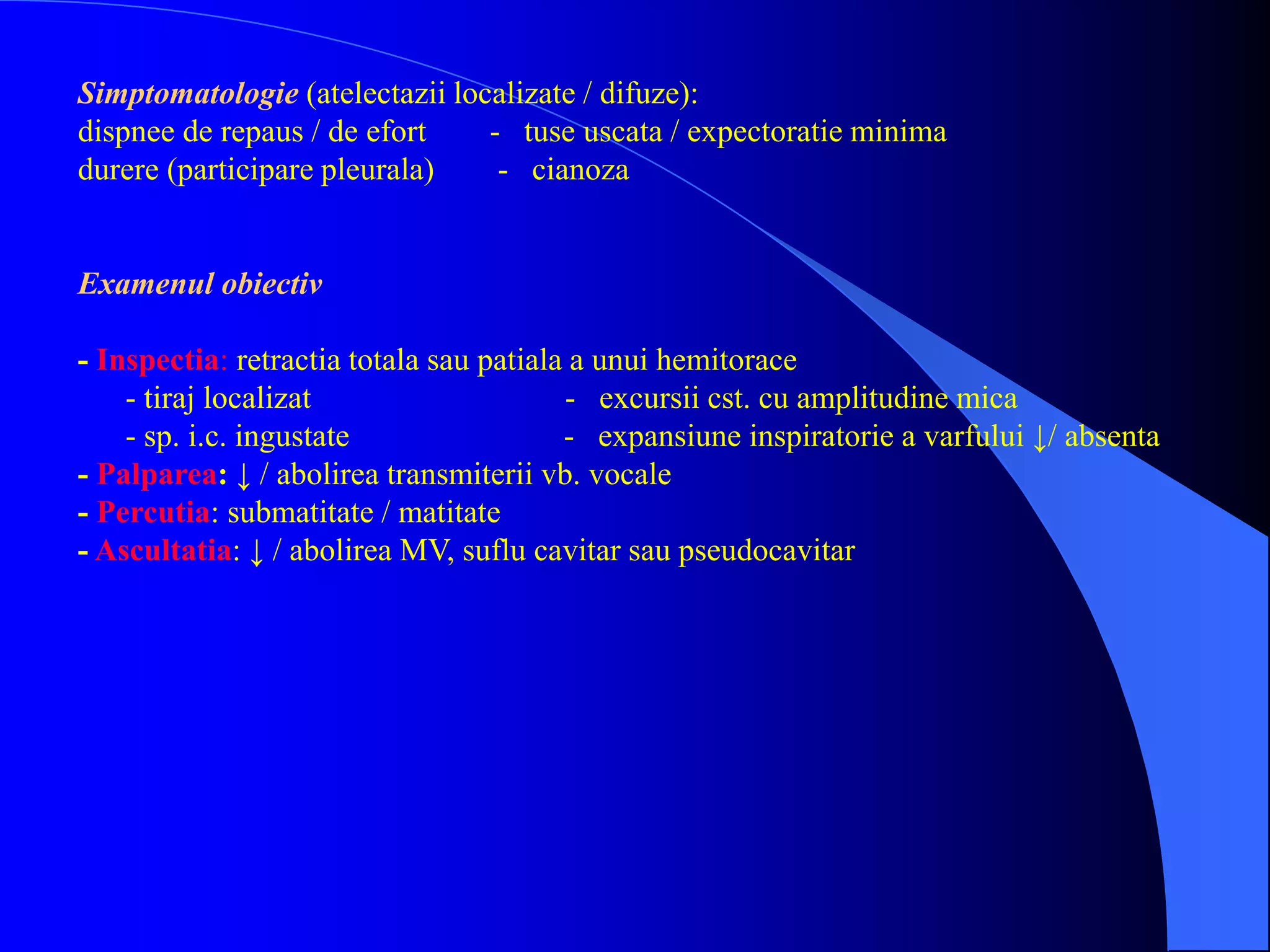 Simptomatologie (atelectazii localizate / difuze):
dispnee de repaus / de efort - tuse uscata / expectoratie minima
durere (participare pleurala) - cianoza
Examenul obiectiv
- Inspectia: retractia totala sau patiala a unui hemitorace
- tiraj localizat - excursii cst. cu amplitudine mica
- sp. i.c. ingustate - expansiune inspiratorie a varfului ↓/ absenta
- Palparea: ↓ / abolirea transmiterii vb. vocale
- Percutia: submatitate / matitate
- Ascultatia: ↓ / abolirea MV, suflu cavitar sau pseudocavitar
 