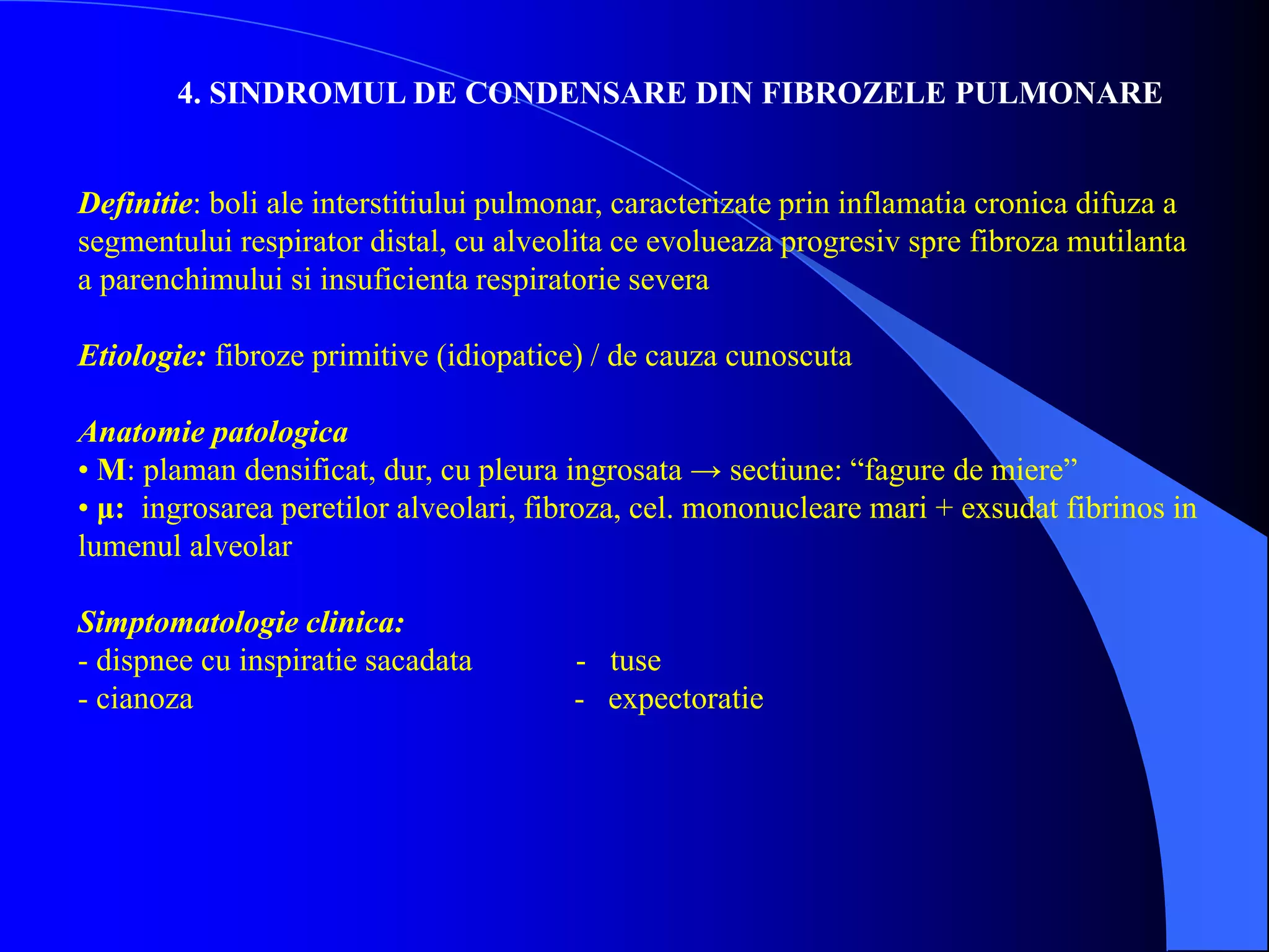 4. SINDROMUL DE CONDENSARE DIN FIBROZELE PULMONARE
Definitie: boli ale interstitiului pulmonar, caracterizate prin inflamatia cronica difuza a
segmentului respirator distal, cu alveolita ce evolueaza progresiv spre fibroza mutilanta
a parenchimului si insuficienta respiratorie severa
Etiologie: fibroze primitive (idiopatice) / de cauza cunoscuta
Anatomie patologica
• M: plaman densificat, dur, cu pleura ingrosata → sectiune: “fagure de miere”
• μ: ingrosarea peretilor alveolari, fibroza, cel. mononucleare mari + exsudat fibrinos in
lumenul alveolar
Simptomatologie clinica:
- dispnee cu inspiratie sacadata - tuse
- cianoza - expectoratie
 