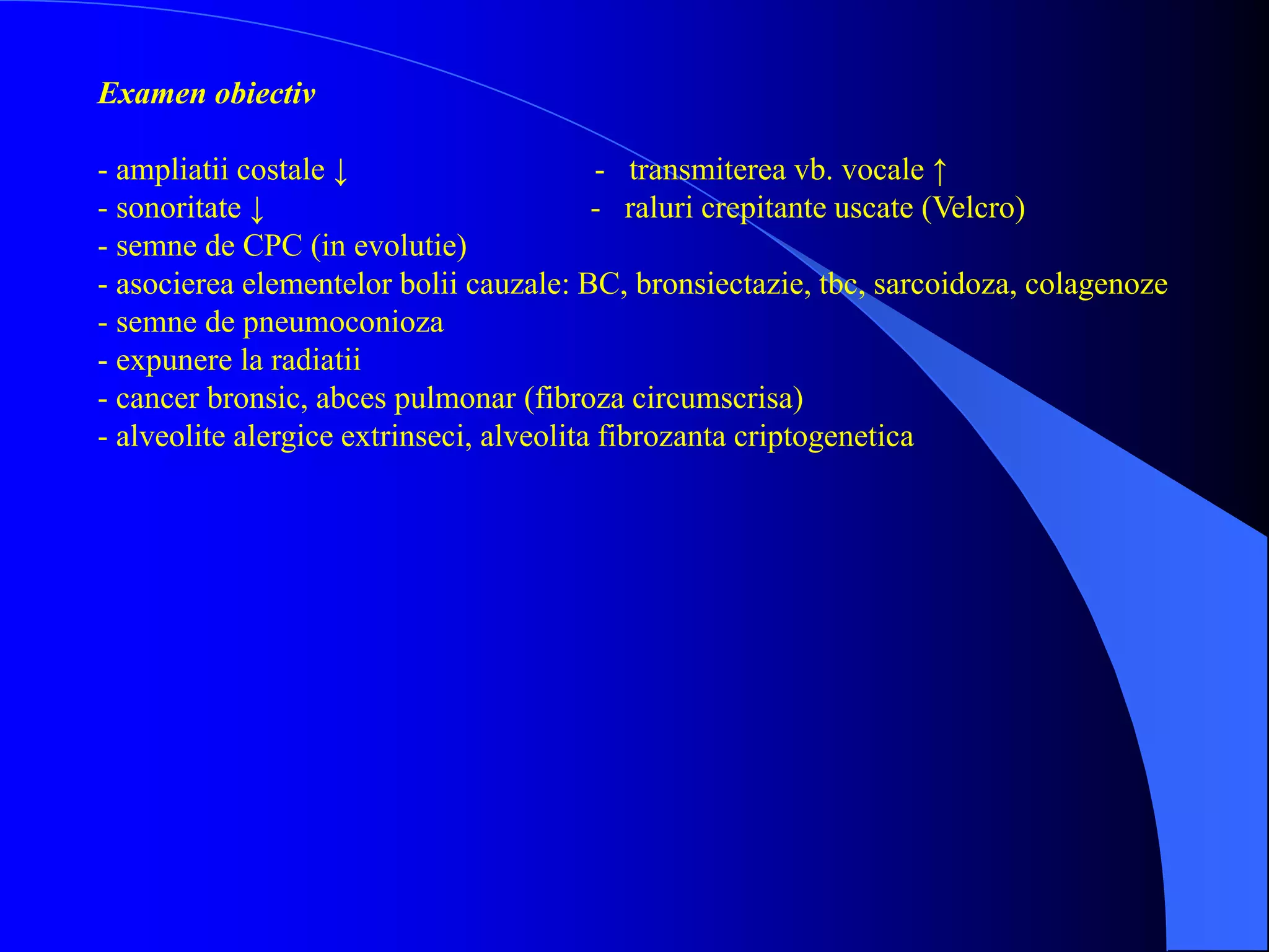 Examen obiectiv
- ampliatii costale ↓ - transmiterea vb. vocale ↑
- sonoritate ↓ - raluri crepitante uscate (Velcro)
- semne de CPC (in evolutie)
- asocierea elementelor bolii cauzale: BC, bronsiectazie, tbc, sarcoidoza, colagenoze
- semne de pneumoconioza
- expunere la radiatii
- cancer bronsic, abces pulmonar (fibroza circumscrisa)
- alveolite alergice extrinseci, alveolita fibrozanta criptogenetica
 