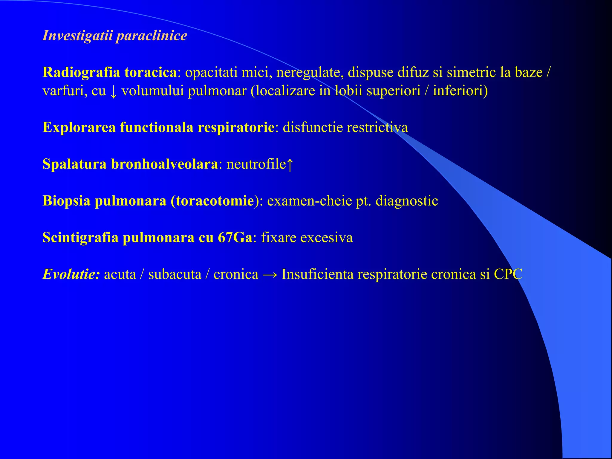Investigatii paraclinice
Radiografia toracica: opacitati mici, neregulate, dispuse difuz si simetric la baze /
varfuri, cu ↓ volumului pulmonar (localizare in lobii superiori / inferiori)
Explorarea functionala respiratorie: disfunctie restrictiva
Spalatura bronhoalveolara: neutrofile↑
Biopsia pulmonara (toracotomie): examen-cheie pt. diagnostic
Scintigrafia pulmonara cu 67Ga: fixare excesiva
Evolutie: acuta / subacuta / cronica → Insuficienta respiratorie cronica si CPC
 