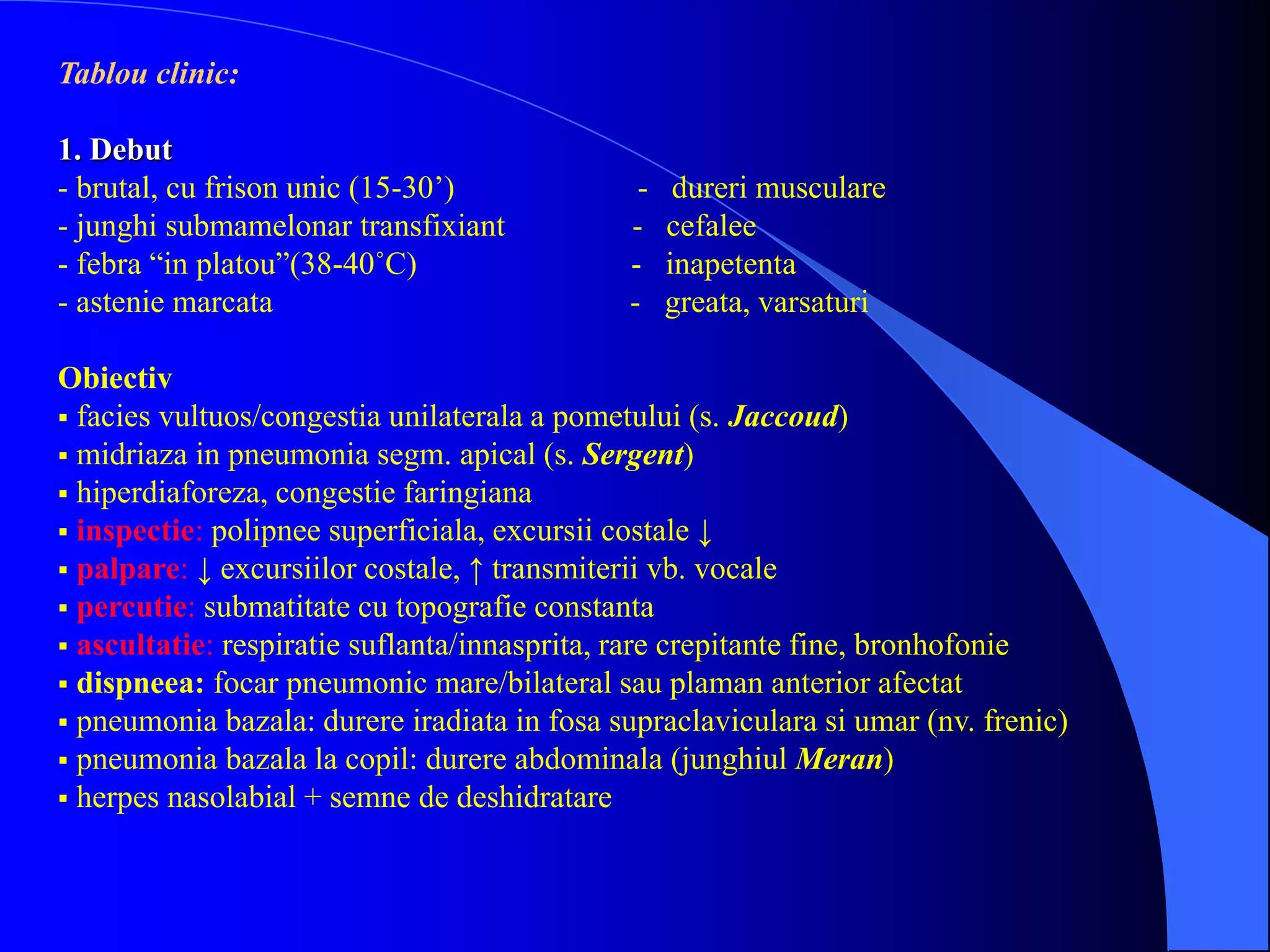 Tablou clinic:
1. Debut
- brutal, cu frison unic (15-30’) - dureri musculare
- junghi submamelonar transfixiant - cefalee
- febra “in platou”(38-40˚C) - inapetenta
- astenie marcata - greata, varsaturi
Obiectiv
 facies vultuos/congestia unilaterala a pometului (s. Jaccoud)
 midriaza in pneumonia segm. apical (s. Sergent)
 hiperdiaforeza, congestie faringiana
 inspectie: polipnee superficiala, excursii costale ↓
 palpare: ↓ excursiilor costale, ↑ transmiterii vb. vocale
 percutie: submatitate cu topografie constanta
 ascultatie: respiratie suflanta/innasprita, rare crepitante fine, bronhofonie
 dispneea: focar pneumonic mare/bilateral sau plaman anterior afectat
 pneumonia bazala: durere iradiata in fosa supraclaviculara si umar (nv. frenic)
 pneumonia bazala la copil: durere abdominala (junghiul Meran)
 herpes nasolabial + semne de deshidratare
 