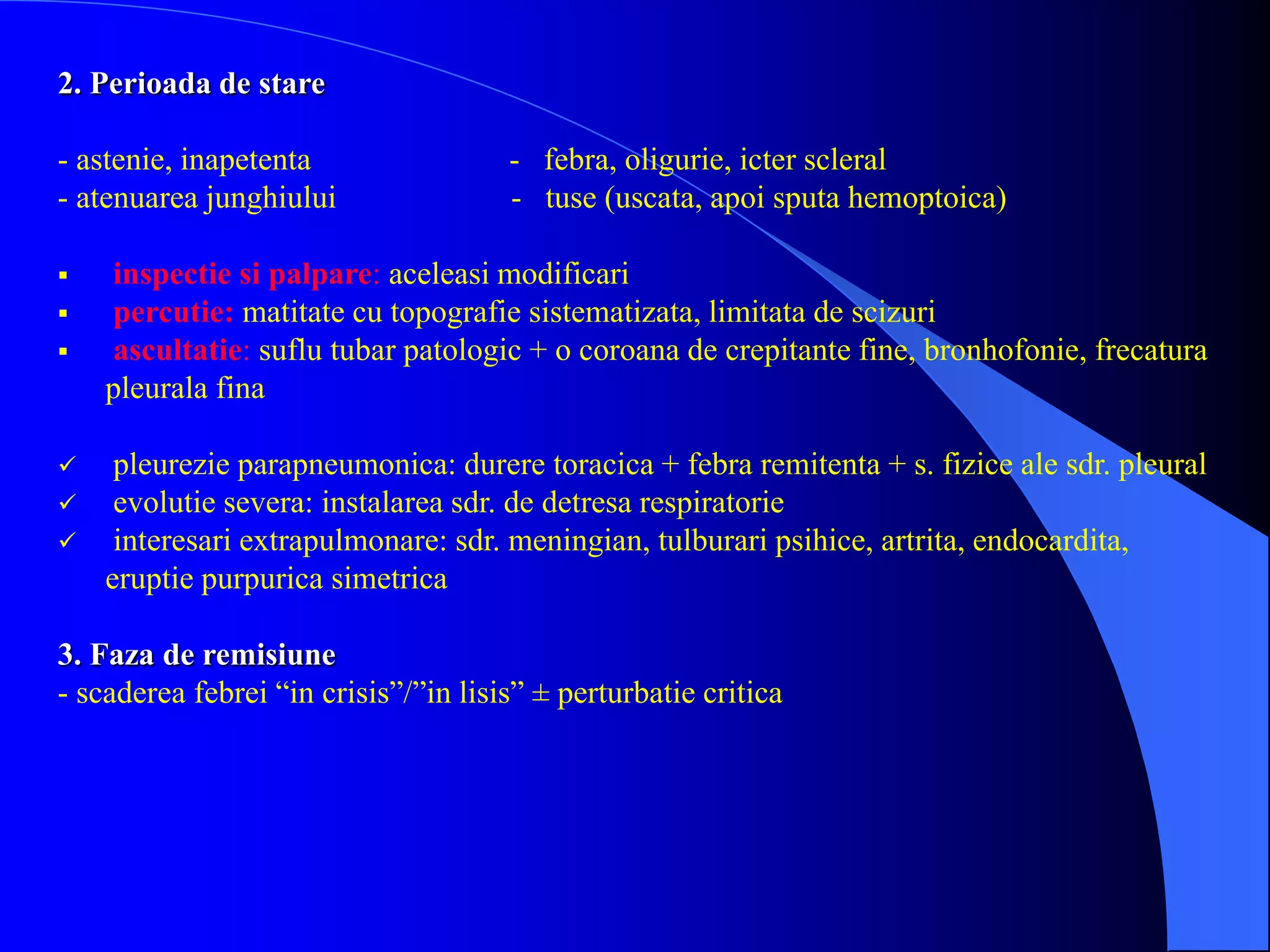 2. Perioada de stare
- astenie, inapetenta - febra, oligurie, icter scleral
- atenuarea junghiului - tuse (uscata, apoi sputa hemoptoica)
 inspectie si palpare: aceleasi modificari
 percutie: matitate cu topografie sistematizata, limitata de scizuri
 ascultatie: suflu tubar patologic + o coroana de crepitante fine, bronhofonie, frecatura
pleurala fina
 pleurezie parapneumonica: durere toracica + febra remitenta + s. fizice ale sdr. pleural
 evolutie severa: instalarea sdr. de detresa respiratorie
 interesari extrapulmonare: sdr. meningian, tulburari psihice, artrita, endocardita,
eruptie purpurica simetrica
3. Faza de remisiune
- scaderea febrei “in crisis”/”in lisis” ± perturbatie critica
 