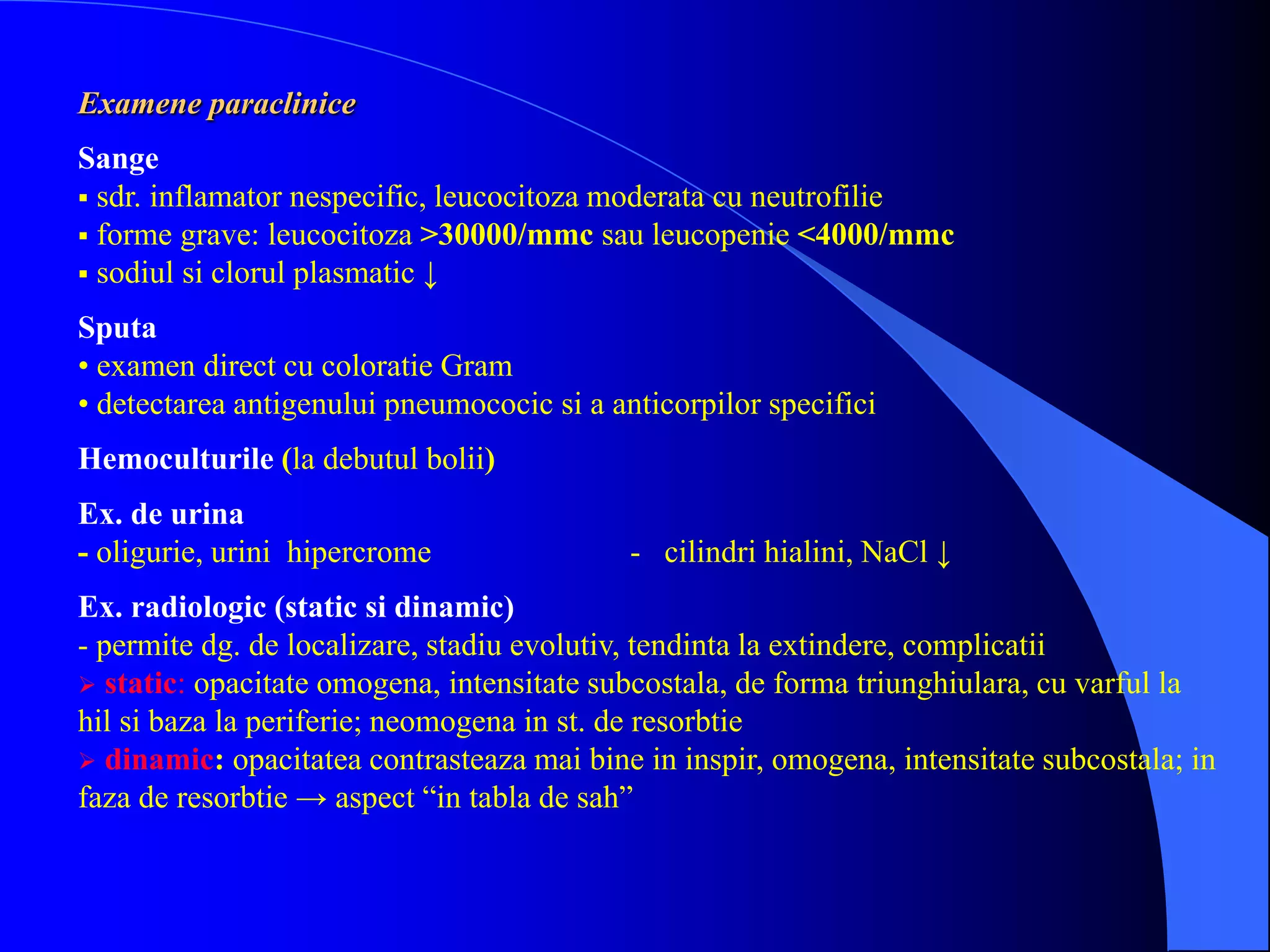 Examene paraclinice
Sange
 sdr. inflamator nespecific, leucocitoza moderata cu neutrofilie
 forme grave: leucocitoza >30000/mmc sau leucopenie <4000/mmc
 sodiul si clorul plasmatic ↓
Sputa
• examen direct cu coloratie Gram
• detectarea antigenului pneumococic si a anticorpilor specifici
Hemoculturile (la debutul bolii)
Ex. de urina
- oligurie, urini hipercrome - cilindri hialini, NaCl ↓
Ex. radiologic (static si dinamic)
- permite dg. de localizare, stadiu evolutiv, tendinta la extindere, complicatii
 static: opacitate omogena, intensitate subcostala, de forma triunghiulara, cu varful la
hil si baza la periferie; neomogena in st. de resorbtie
 dinamic: opacitatea contrasteaza mai bine in inspir, omogena, intensitate subcostala; in
faza de resorbtie → aspect “in tabla de sah”
 