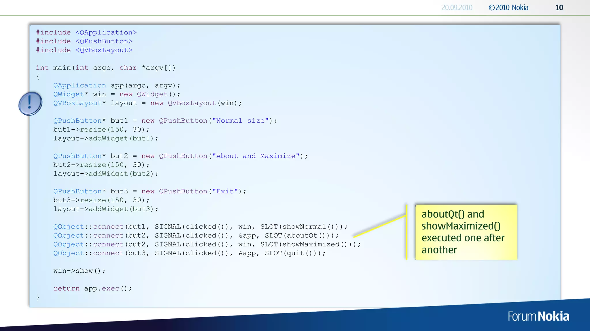 #include <QApplication>
#include <QPushButton>
#include <QVBoxLayout>

int main(int argc, char *argv[])
{
    QApplication app(argc, argv);
    QWidget* win = new QWidget();
    QVBoxLayout* layout = new QVBoxLayout(win);

    QPushButton* but1 = new QPushButton("Normal size");
    but1->resize(150, 30);
    layout->addWidget(but1);

    QPushButton* but2 = new QPushButton("About and Maximize");
    but2->resize(150, 30);
    layout->addWidget(but2);

    QPushButton* but3 = new QPushButton("Exit");
    but3->resize(150, 30);
    layout->addWidget(but3);
                                                                                 aboutQt() and
    QObject::connect(but1,   SIGNAL(clicked()),   win, SLOT(showNormal()));      showMaximized()
    QObject::connect(but2,   SIGNAL(clicked()),   &app, SLOT(aboutQt()));
                                                                                 executed one after
    QObject::connect(but2,   SIGNAL(clicked()),   win, SLOT(showMaximized()));
    QObject::connect(but3,   SIGNAL(clicked()),   &app, SLOT(quit()));           another
    win->show();

    return app.exec();
}
 