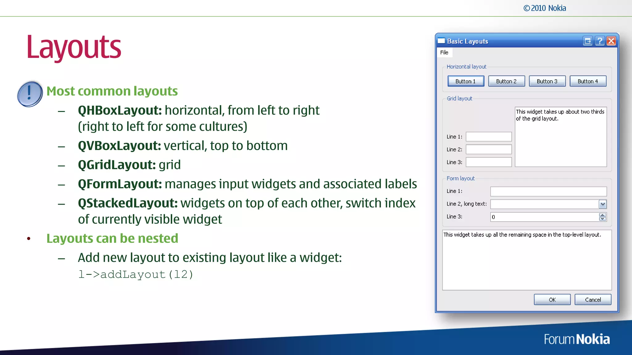 Layouts
    Most common layouts
     –   QHBoxLayout: horizontal, from left to right
         (right to left for some cultures)
     –   QVBoxLayout: vertical, top to bottom
     –   QGridLayout: grid
     –   QFormLayout: manages input widgets and associated labels
     –   QStackedLayout: widgets on top of each other, switch index
         of currently visible widget
•   Layouts can be nested
     –   Add new layout to existing layout like a widget:
         l->addLayout(l2)
 