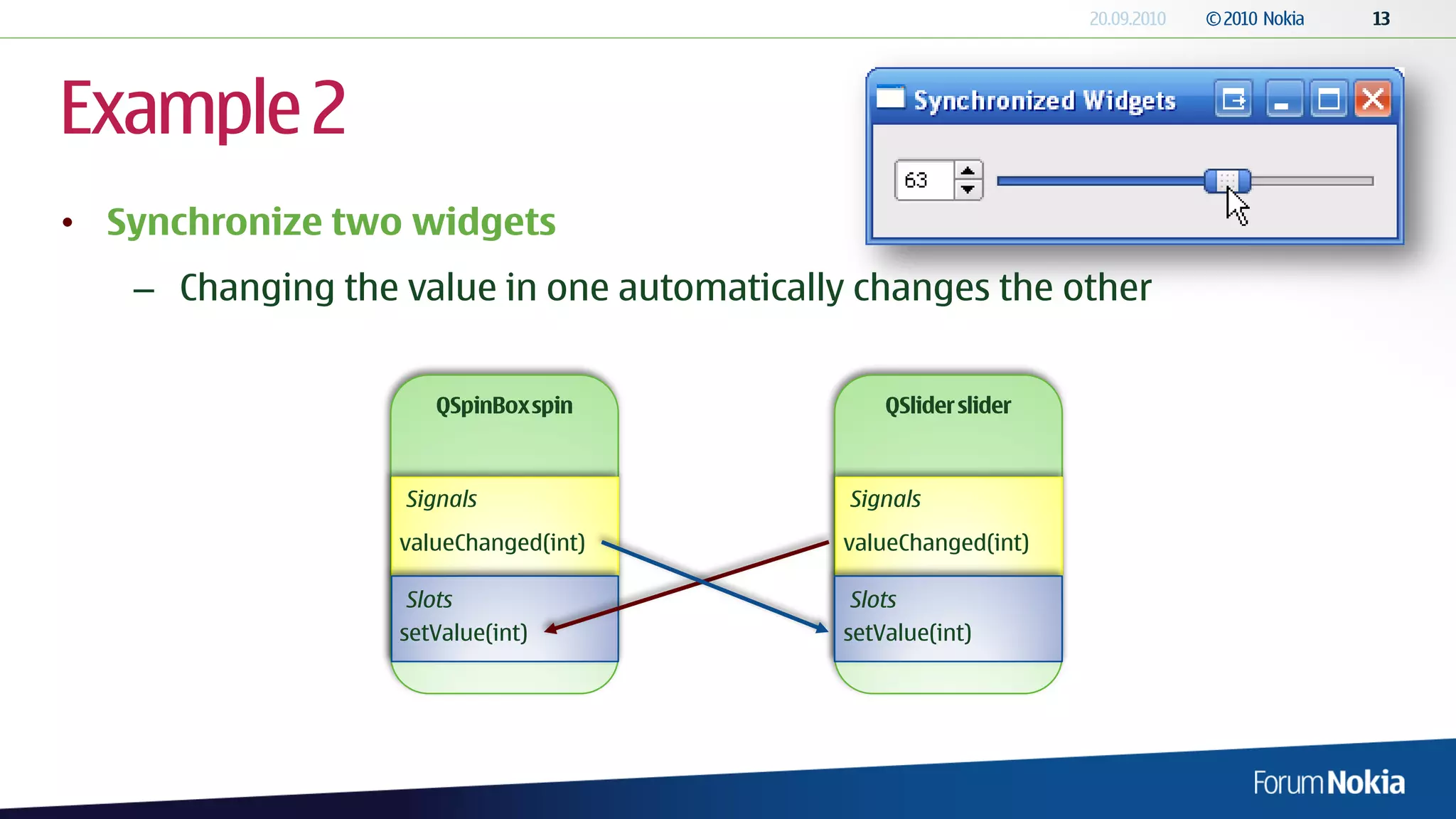 Example 2
• Synchronize two widgets
   – Changing the value in one automatically changes the other




                  Signals                   Signals
                  valueChanged(int)         valueChanged(int)

                   Slots                     Slots
                  setValue(int)             setValue(int)
 