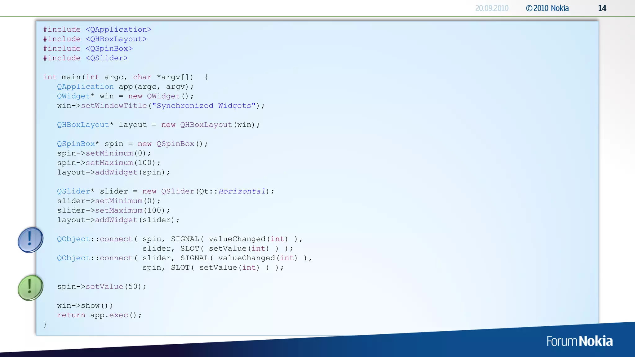 #include   <QApplication>
#include   <QHBoxLayout>
#include   <QSpinBox>
#include   <QSlider>

int main(int argc, char *argv[]) {
   QApplication app(argc, argv);
   QWidget* win = new QWidget();
   win->setWindowTitle("Synchronized Widgets");

    QHBoxLayout* layout = new QHBoxLayout(win);

    QSpinBox* spin = new QSpinBox();
    spin->setMinimum(0);
    spin->setMaximum(100);
    layout->addWidget(spin);

    QSlider* slider = new QSlider(Qt::Horizontal);
    slider->setMinimum(0);
    slider->setMaximum(100);
    layout->addWidget(slider);

    QObject::connect( spin, SIGNAL( valueChanged(int) ),
                      slider, SLOT( setValue(int) ) );
    QObject::connect( slider, SIGNAL( valueChanged(int) ),
                      spin, SLOT( setValue(int) ) );

    spin->setValue(50);

    win->show();
    return app.exec();
}
 