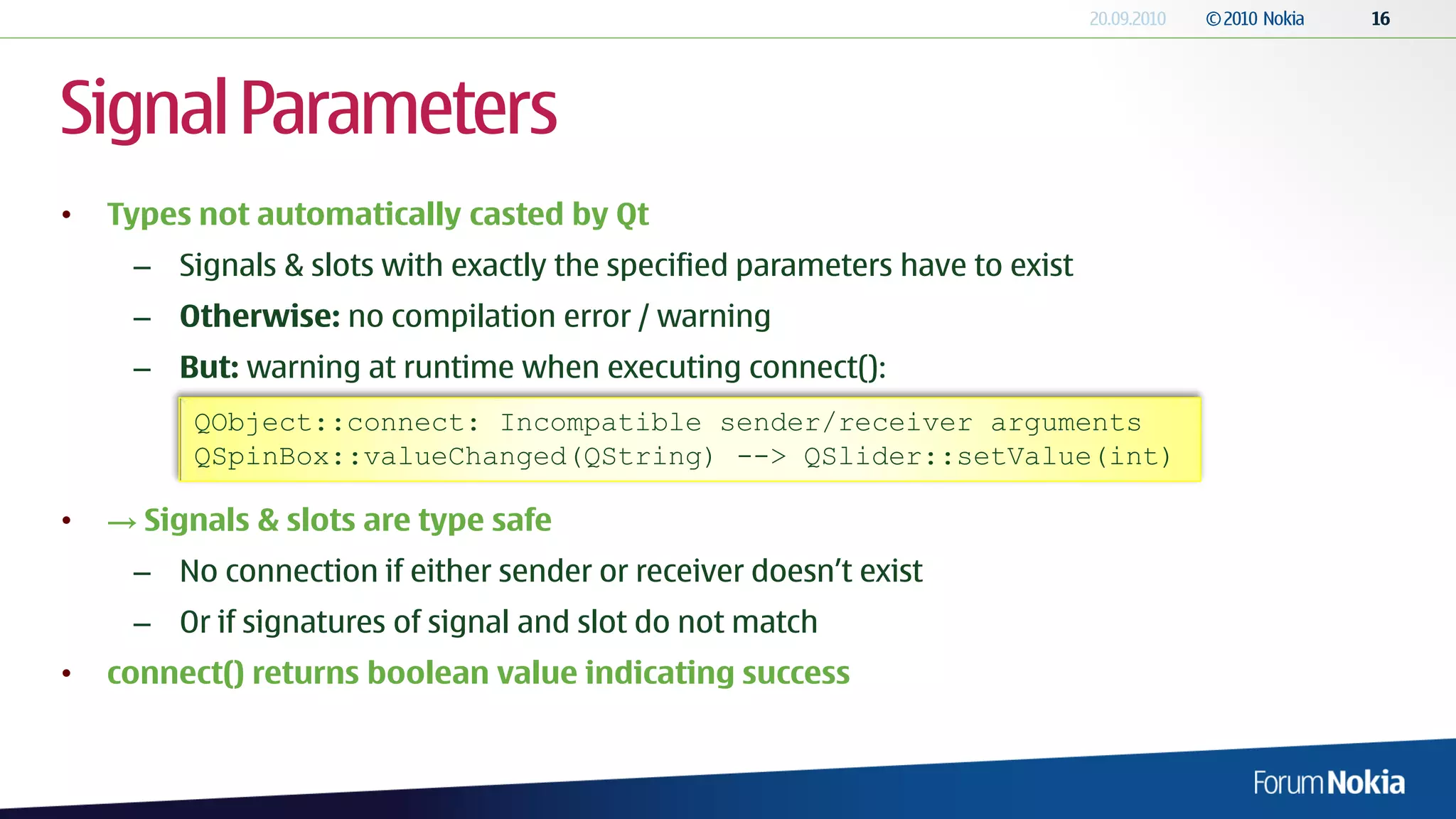 Signal Parameters
•   Types not automatically casted by Qt
     – Signals & slots with exactly the specified parameters have to exist
     – Otherwise: no compilation error / warning
     – But: warning at runtime when executing connect():
          QObject::connect: Incompatible sender/receiver arguments
          QSpinBox::valueChanged(QString) --> QSlider::setValue(int)

•   → Signals & slots are type safe
     – No connection if either sender or receiver doesn’t exist
     – Or if signatures of signal and slot do not match
•   connect() returns boolean value indicating success
 