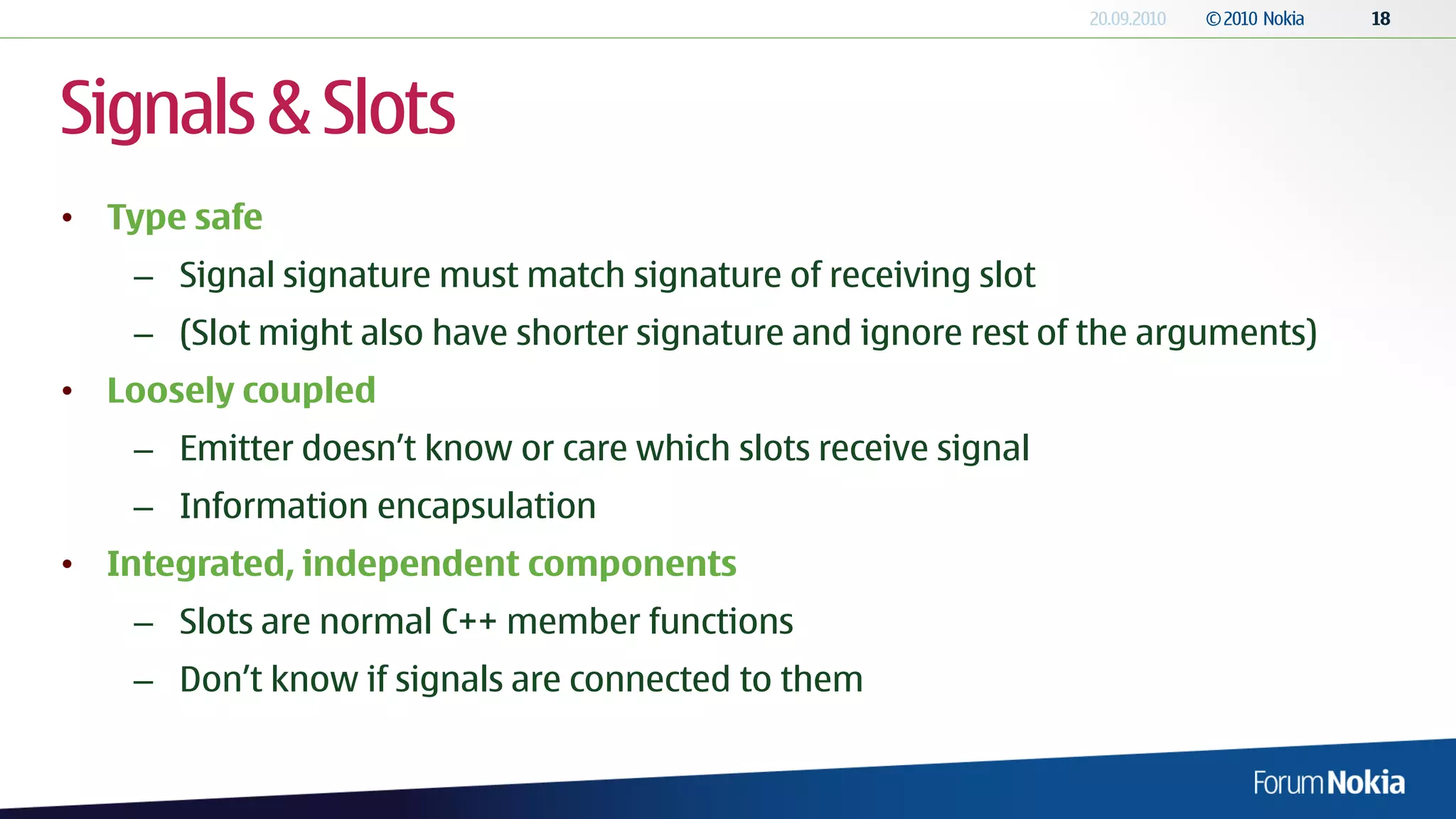 Signals & Slots
• Type safe
   – Signal signature must match signature of receiving slot
   – (Slot might also have shorter signature and ignore rest of the arguments)
• Loosely coupled
   – Emitter doesn’t know or care which slots receive signal
   – Information encapsulation
• Integrated, independent components
   – Slots are normal C++ member functions
   – Don’t know if signals are connected to them
 