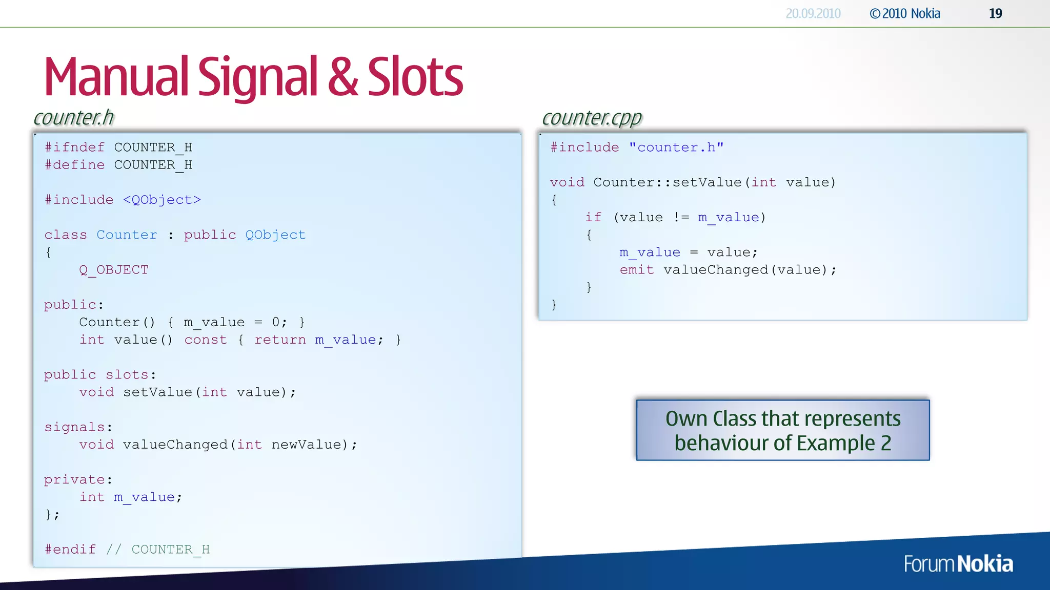Manual Signal & Slots
counter.h                                    counter.cpp
 #ifndef COUNTER_H                            #include "counter.h"
 #define COUNTER_H
                                              void Counter::setValue(int value)
 #include <QObject>                           {
                                                  if (value != m_value)
 class Counter : public QObject                   {
 {                                                    m_value = value;
     Q_OBJECT                                         emit valueChanged(value);
                                                  }
 public:                                      }
     Counter() { m_value = 0; }
     int value() const { return m_value; }

 public slots:
     void setValue(int value);

 signals:                                                  Own Class that represents
     void valueChanged(int newValue);                       behaviour of Example 2
 private:
     int m_value;
 };

 #endif // COUNTER_H
 