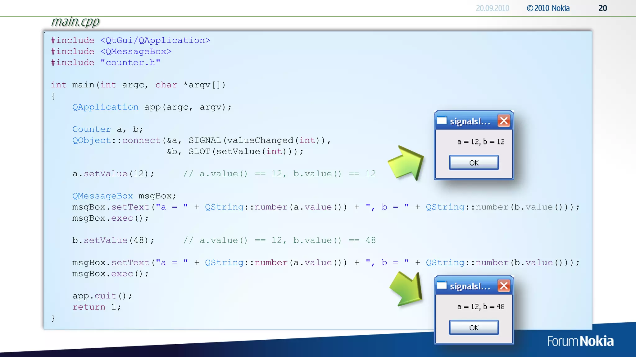 main.cpp
#include <QtGui/QApplication>
#include <QMessageBox>
#include "counter.h"

int main(int argc, char *argv[])
{
    QApplication app(argc, argv);

    Counter a, b;
    QObject::connect(&a, SIGNAL(valueChanged(int)),
                     &b, SLOT(setValue(int)));

    a.setValue(12);    // a.value() == 12, b.value() == 12

    QMessageBox msgBox;
    msgBox.setText("a = " + QString::number(a.value()) + ", b = " + QString::number(b.value()));
    msgBox.exec();

    b.setValue(48);    // a.value() == 12, b.value() == 48

    msgBox.setText("a = " + QString::number(a.value()) + ", b = " + QString::number(b.value()));
    msgBox.exec();

    app.quit();
    return 1;
}
 