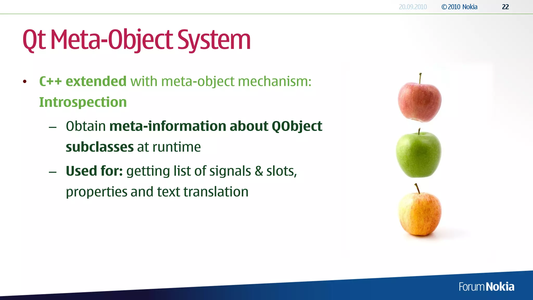 Qt Meta-Object System
• C++ extended with meta-object mechanism:
  Introspection
   – Obtain meta-information about QObject
      subclasses at runtime
   – Used for: getting list of signals & slots,
      properties and text translation
 