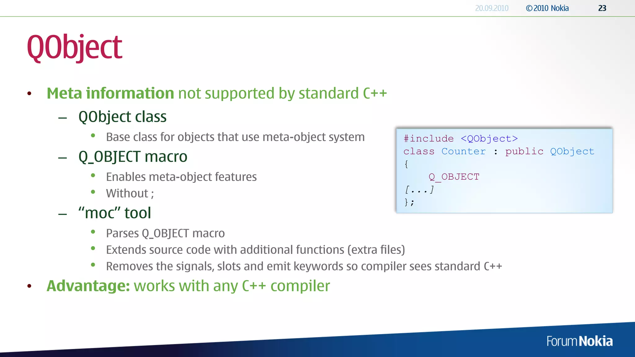 QObject
• Meta information not supported by standard C++
    – QObject class
        •   Base class for objects that use meta-object system     #include <QObject>
                                                                   class Counter : public QObject
    – Q_OBJECT macro                                               {
        •   Enables meta-object features                               Q_OBJECT
        •   Without ;                                              [...]
                                                                   };
    – “moc” tool
        •   Parses Q_OBJECT macro
        •   Extends source code with additional functions (extra files)
        •   Removes the signals, slots and emit keywords so compiler sees standard C++
• Advantage: works with any C++ compiler
 