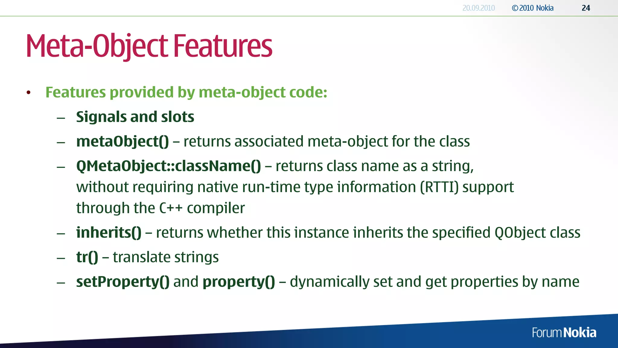 Meta-Object Features
• Features provided by meta-object code:
    – Signals and slots
    – metaObject() – returns associated meta-object for the class
    – QMetaObject::className() – returns class name as a string,
      without requiring native run-time type information (RTTI) support
      through the C++ compiler
    – inherits() – returns whether this instance inherits the specified QObject class
    – tr() – translate strings
    – setProperty() and property() – dynamically set and get properties by name
 