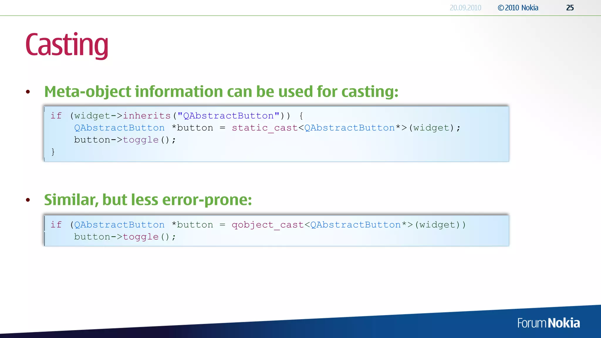 Casting
• Meta-object information can be used for casting:
   if (widget->inherits("QAbstractButton")) {
       QAbstractButton *button = static_cast<QAbstractButton*>(widget);
       button->toggle();
   }




• Similar, but less error-prone:
   if (QAbstractButton *button = qobject_cast<QAbstractButton*>(widget))
       button->toggle();
 