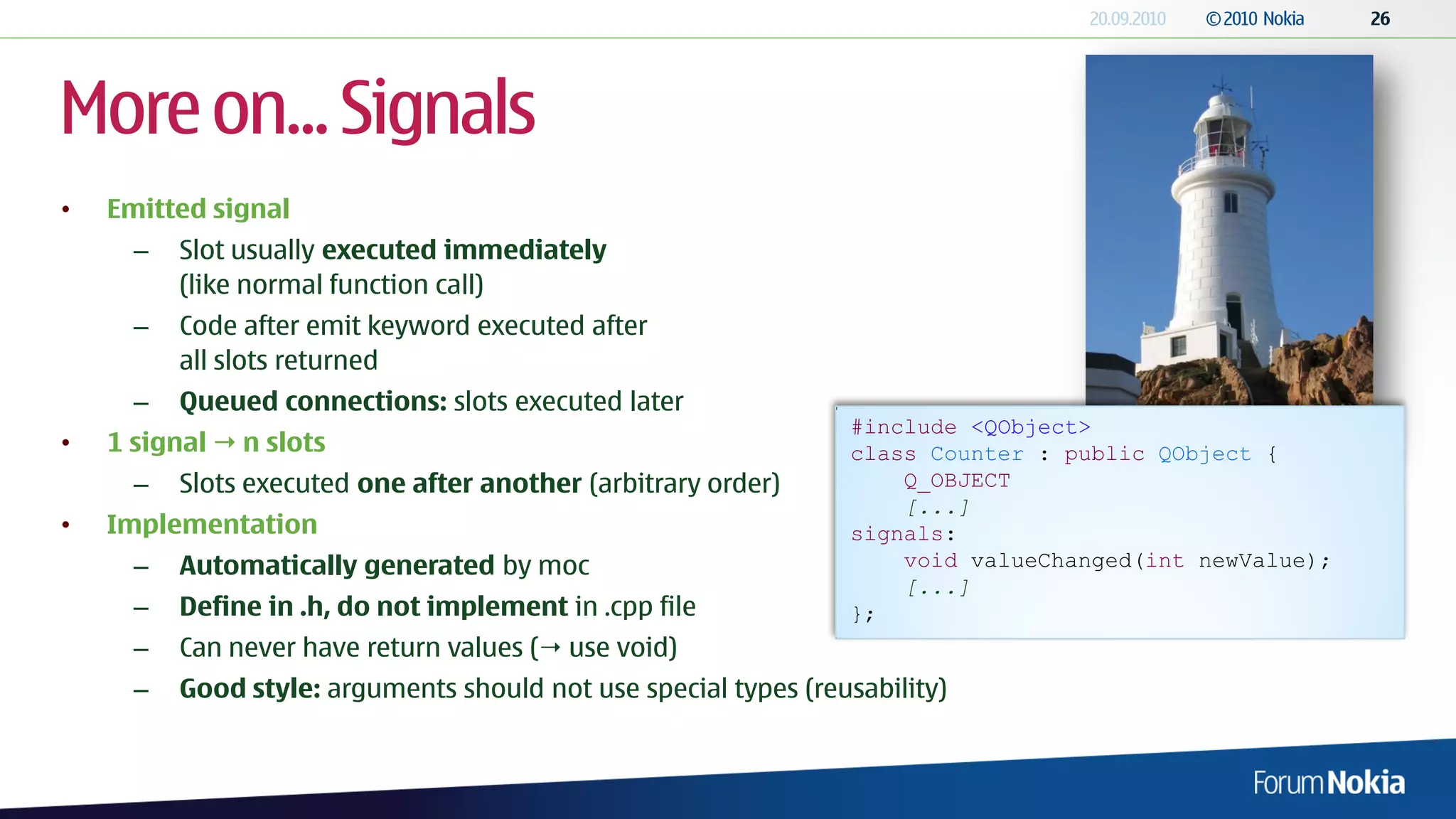 More on... Signals
•   Emitted signal
      –   Slot usually executed immediately
          (like normal function call)
      –   Code after emit keyword executed after
          all slots returned
      –   Queued connections: slots executed later
                                                                 #include <QObject>
•   1 signal  n slots                                           class Counter : public QObject {
      –   Slots executed one after another (arbitrary order)         Q_OBJECT
                                                                     [...]
•   Implementation                                               signals:
      –   Automatically generated by moc                             void valueChanged(int newValue);
                                                                     [...]
      –   Define in .h, do not implement in .cpp file            };
      –   Can never have return values ( use void)
      –   Good style: arguments should not use special types (reusability)
 