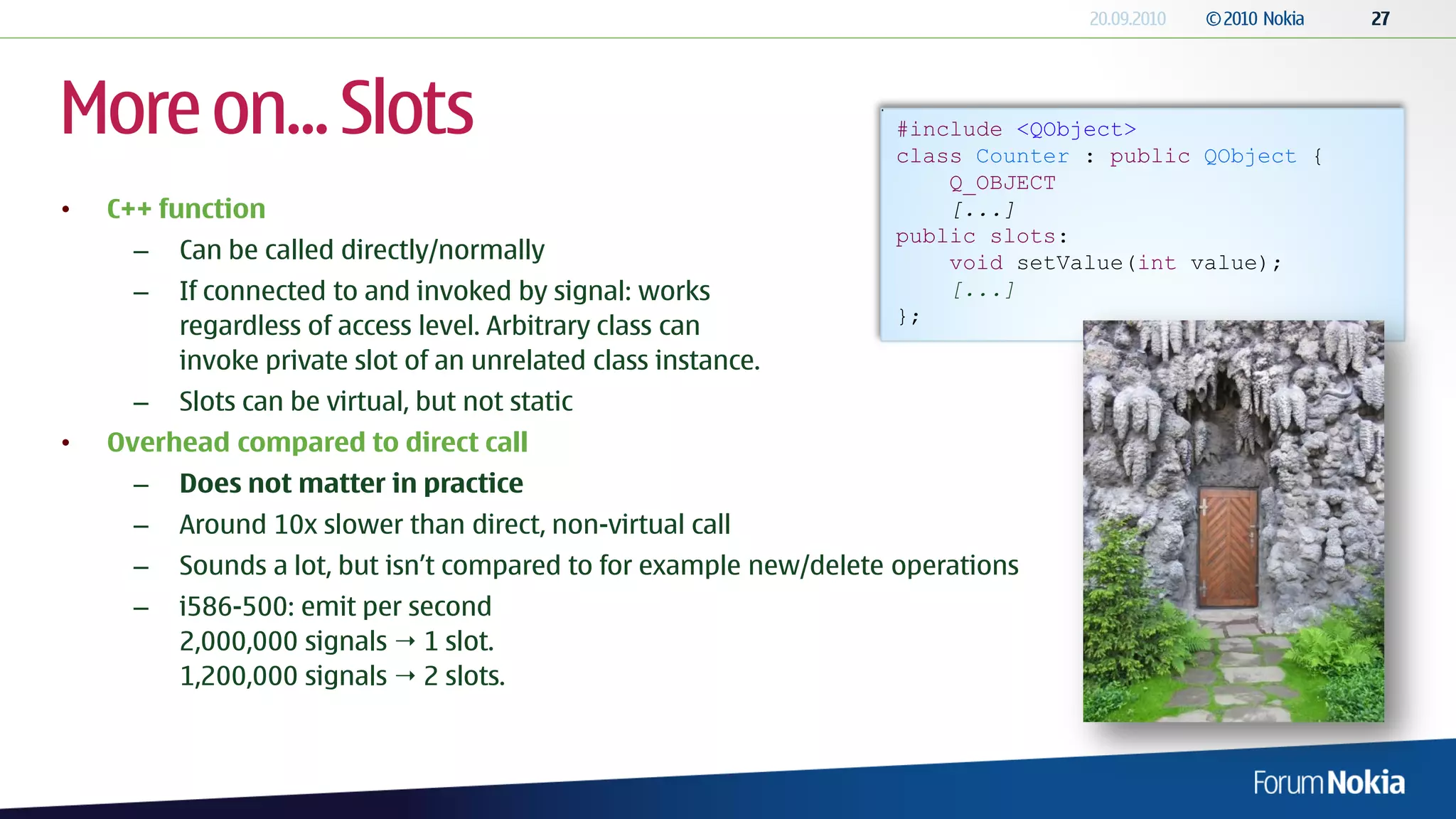 More on... Slots                                                    #include <QObject>
                                                                    class Counter : public QObject {
                                                                        Q_OBJECT
•   C++ function                                                        [...]
                                                                    public slots:
      –   Can be called directly/normally                               void setValue(int value);
      –   If connected to and invoked by signal: works                  [...]
                                                                    };
          regardless of access level. Arbitrary class can
          invoke private slot of an unrelated class instance.
      –   Slots can be virtual, but not static
•   Overhead compared to direct call
      –   Does not matter in practice
      –   Around 10x slower than direct, non-virtual call
      –   Sounds a lot, but isn’t compared to for example new/delete operations
      –   i586-500: emit per second
          2,000,000 signals  1 slot.
          1,200,000 signals  2 slots.
 