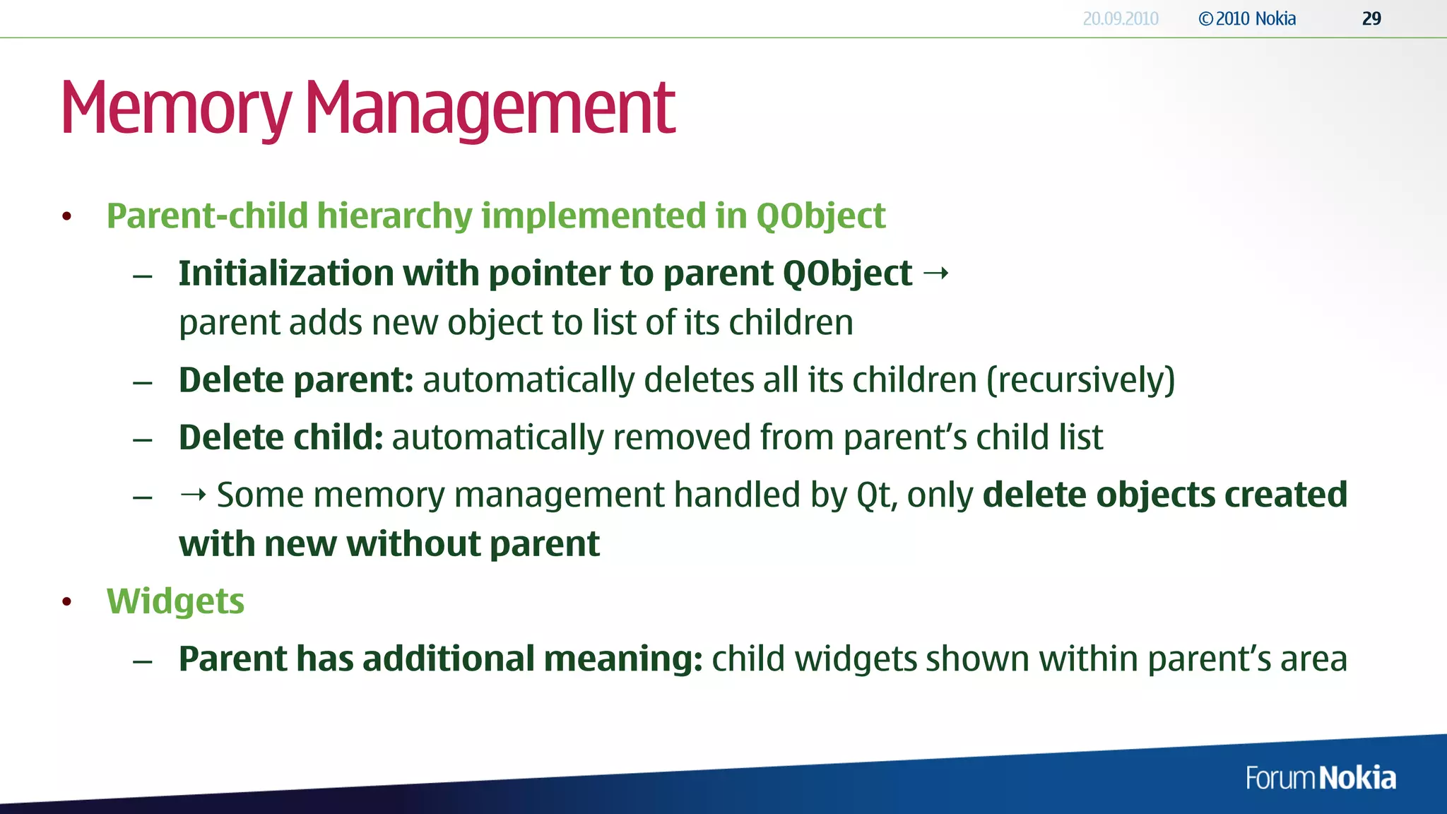 Memory Management
• Parent-child hierarchy implemented in QObject
    – Initialization with pointer to parent QObject 
      parent adds new object to list of its children
    – Delete parent: automatically deletes all its children (recursively)
    – Delete child: automatically removed from parent’s child list
    –  Some memory management handled by Qt, only delete objects created
      with new without parent
• Widgets
    – Parent has additional meaning: child widgets shown within parent’s area
 